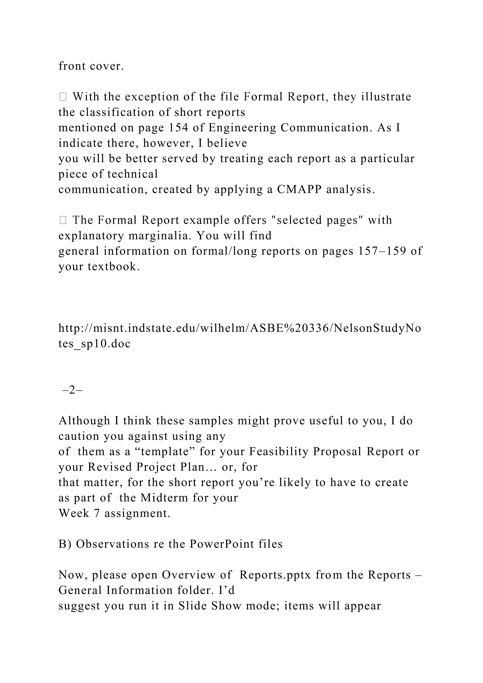 front cover.
the classification of short reports
mentioned on page 154 of Engineering Communication. As I
indicate there, however, I believe
you will be better served by treating each report as a particular
piece of technical
communication, created by applying a CMAPP analysis.
explanatory marginalia. You will find
general information on formal/long reports on pages 157–159 of
your textbook.
http://misnt.indstate.edu/wilhelm/ASBE%20336/NelsonStudyNo
tes_sp10.doc
–2–
Although I think these samples might prove useful to you, I do
caution you against using any
of them as a “template” for your Feasibility Proposal Report or
your Revised Project Plan… or, for
that matter, for the short report you’re likely to have to create
as part of the Midterm for your
Week 7 assignment.
B) Observations re the PowerPoint files
Now, please open Overview of Reports.pptx from the Reports –
General Information folder. I’d
suggest you run it in Slide Show mode; items will appear
 