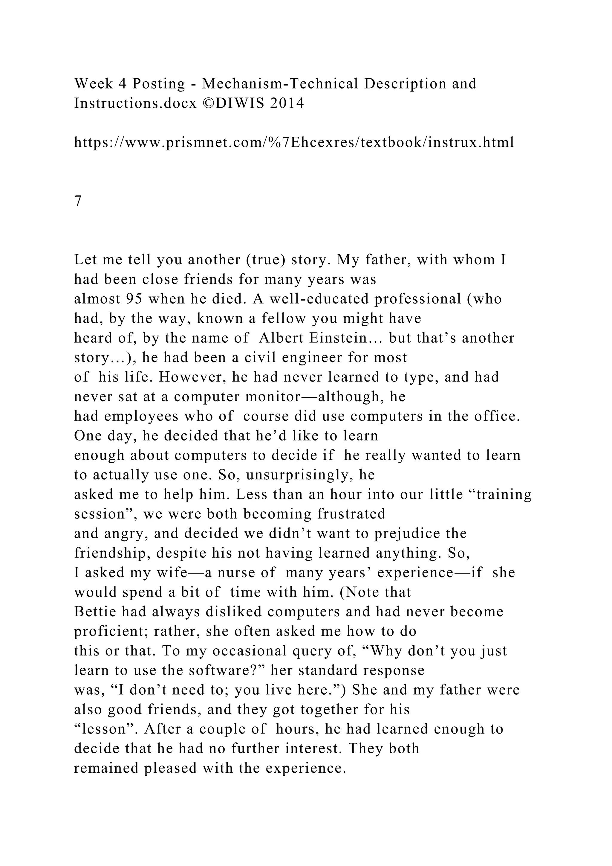 Week 4 Posting - Mechanism-Technical Description and
Instructions.docx ©DIWIS 2014
https://www.prismnet.com/%7Ehcexres/textbook/instrux.html
7
Let me tell you another (true) story. My father, with whom I
had been close friends for many years was
almost 95 when he died. A well-educated professional (who
had, by the way, known a fellow you might have
heard of, by the name of Albert Einstein… but that’s another
story…), he had been a civil engineer for most
of his life. However, he had never learned to type, and had
never sat at a computer monitor—although, he
had employees who of course did use computers in the office.
One day, he decided that he’d like to learn
enough about computers to decide if he really wanted to learn
to actually use one. So, unsurprisingly, he
asked me to help him. Less than an hour into our little “training
session”, we were both becoming frustrated
and angry, and decided we didn’t want to prejudice the
friendship, despite his not having learned anything. So,
I asked my wife—a nurse of many years’ experience—if she
would spend a bit of time with him. (Note that
Bettie had always disliked computers and had never become
proficient; rather, she often asked me how to do
this or that. To my occasional query of, “Why don’t you just
learn to use the software?” her standard response
was, “I don’t need to; you live here.”) She and my father were
also good friends, and they got together for his
“lesson”. After a couple of hours, he had learned enough to
decide that he had no further interest. They both
remained pleased with the experience.
 