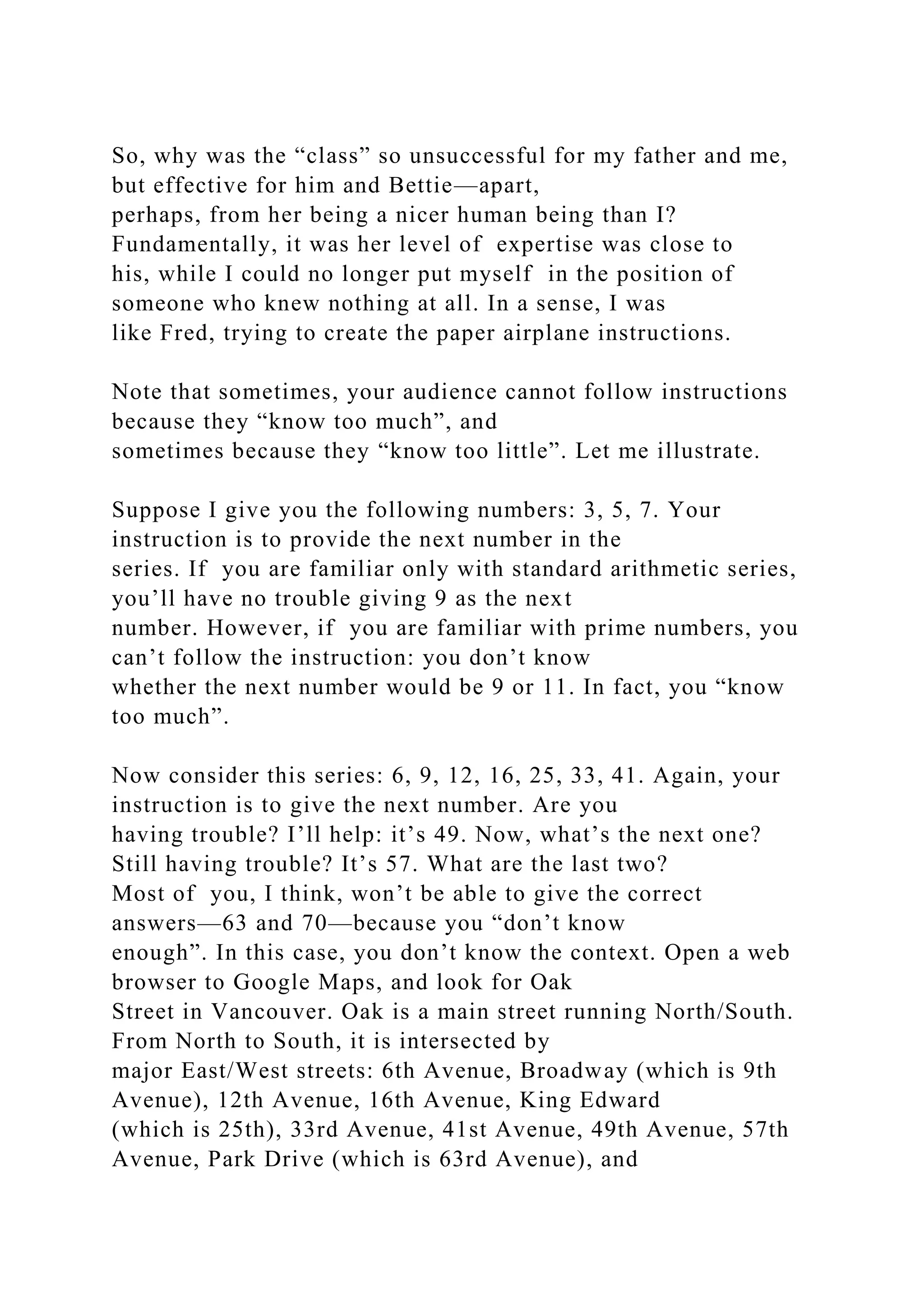 So, why was the “class” so unsuccessful for my father and me,
but effective for him and Bettie—apart,
perhaps, from her being a nicer human being than I?
Fundamentally, it was her level of expertise was close to
his, while I could no longer put myself in the position of
someone who knew nothing at all. In a sense, I was
like Fred, trying to create the paper airplane instructions.
Note that sometimes, your audience cannot follow instructions
because they “know too much”, and
sometimes because they “know too little”. Let me illustrate.
Suppose I give you the following numbers: 3, 5, 7. Your
instruction is to provide the next number in the
series. If you are familiar only with standard arithmetic series,
you’ll have no trouble giving 9 as the next
number. However, if you are familiar with prime numbers, you
can’t follow the instruction: you don’t know
whether the next number would be 9 or 11. In fact, you “know
too much”.
Now consider this series: 6, 9, 12, 16, 25, 33, 41. Again, your
instruction is to give the next number. Are you
having trouble? I’ll help: it’s 49. Now, what’s the next one?
Still having trouble? It’s 57. What are the last two?
Most of you, I think, won’t be able to give the correct
answers—63 and 70—because you “don’t know
enough”. In this case, you don’t know the context. Open a web
browser to Google Maps, and look for Oak
Street in Vancouver. Oak is a main street running North/South.
From North to South, it is intersected by
major East/West streets: 6th Avenue, Broadway (which is 9th
Avenue), 12th Avenue, 16th Avenue, King Edward
(which is 25th), 33rd Avenue, 41st Avenue, 49th Avenue, 57th
Avenue, Park Drive (which is 63rd Avenue), and
 
