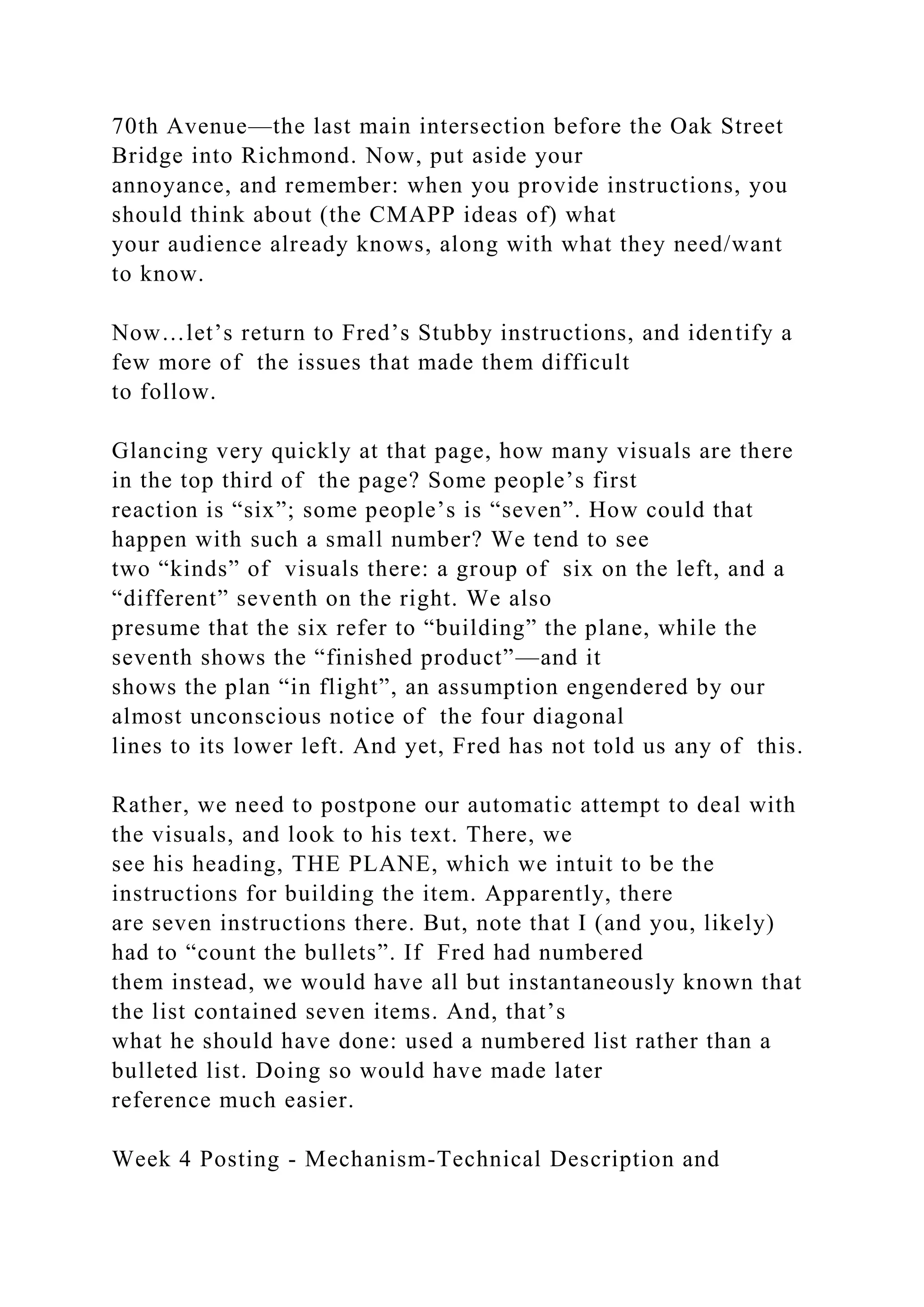 70th Avenue—the last main intersection before the Oak Street
Bridge into Richmond. Now, put aside your
annoyance, and remember: when you provide instructions, you
should think about (the CMAPP ideas of) what
your audience already knows, along with what they need/want
to know.
Now…let’s return to Fred’s Stubby instructions, and identify a
few more of the issues that made them difficult
to follow.
Glancing very quickly at that page, how many visuals are there
in the top third of the page? Some people’s first
reaction is “six”; some people’s is “seven”. How could that
happen with such a small number? We tend to see
two “kinds” of visuals there: a group of six on the left, and a
“different” seventh on the right. We also
presume that the six refer to “building” the plane, while the
seventh shows the “finished product”—and it
shows the plan “in flight”, an assumption engendered by our
almost unconscious notice of the four diagonal
lines to its lower left. And yet, Fred has not told us any of this.
Rather, we need to postpone our automatic attempt to deal with
the visuals, and look to his text. There, we
see his heading, THE PLANE, which we intuit to be the
instructions for building the item. Apparently, there
are seven instructions there. But, note that I (and you, likely)
had to “count the bullets”. If Fred had numbered
them instead, we would have all but instantaneously known that
the list contained seven items. And, that’s
what he should have done: used a numbered list rather than a
bulleted list. Doing so would have made later
reference much easier.
Week 4 Posting - Mechanism-Technical Description and
 