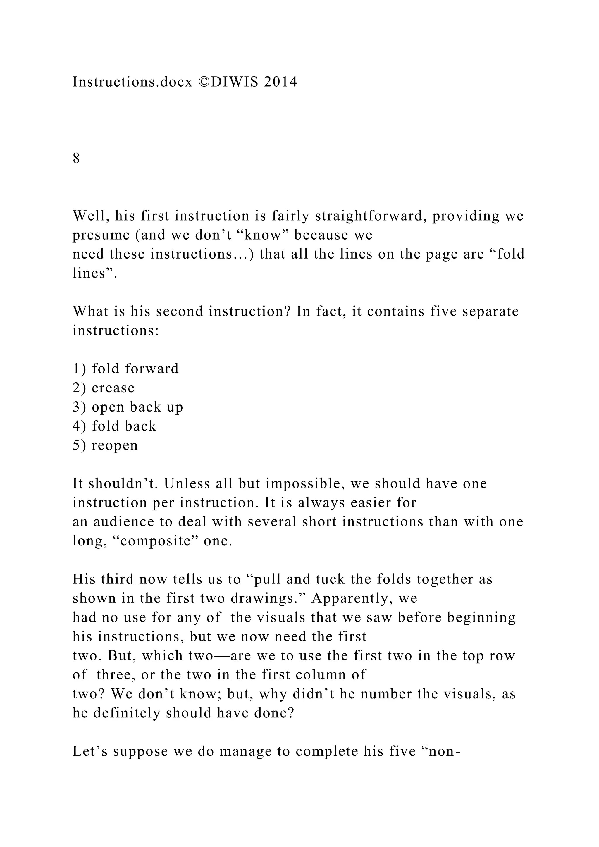 Instructions.docx ©DIWIS 2014
8
Well, his first instruction is fairly straightforward, providing we
presume (and we don’t “know” because we
need these instructions…) that all the lines on the page are “fold
lines”.
What is his second instruction? In fact, it contains five separate
instructions:
1) fold forward
2) crease
3) open back up
4) fold back
5) reopen
It shouldn’t. Unless all but impossible, we should have one
instruction per instruction. It is always easier for
an audience to deal with several short instructions than with one
long, “composite” one.
His third now tells us to “pull and tuck the folds together as
shown in the first two drawings.” Apparently, we
had no use for any of the visuals that we saw before beginning
his instructions, but we now need the first
two. But, which two—are we to use the first two in the top row
of three, or the two in the first column of
two? We don’t know; but, why didn’t he number the visuals, as
he definitely should have done?
Let’s suppose we do manage to complete his five “non-
 