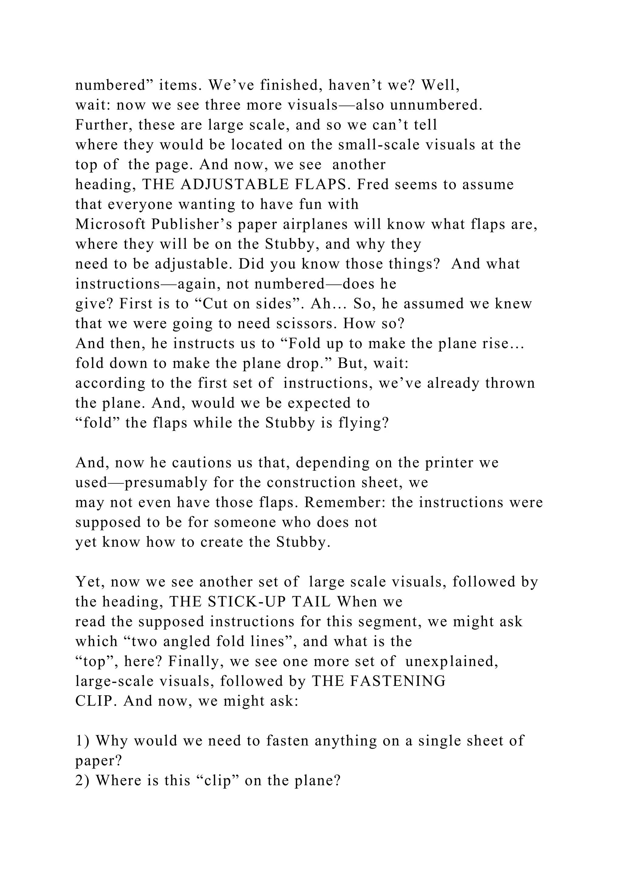 numbered” items. We’ve finished, haven’t we? Well,
wait: now we see three more visuals—also unnumbered.
Further, these are large scale, and so we can’t tell
where they would be located on the small-scale visuals at the
top of the page. And now, we see another
heading, THE ADJUSTABLE FLAPS. Fred seems to assume
that everyone wanting to have fun with
Microsoft Publisher’s paper airplanes will know what flaps are,
where they will be on the Stubby, and why they
need to be adjustable. Did you know those things? And what
instructions—again, not numbered—does he
give? First is to “Cut on sides”. Ah… So, he assumed we knew
that we were going to need scissors. How so?
And then, he instructs us to “Fold up to make the plane rise…
fold down to make the plane drop.” But, wait:
according to the first set of instructions, we’ve already thrown
the plane. And, would we be expected to
“fold” the flaps while the Stubby is flying?
And, now he cautions us that, depending on the printer we
used—presumably for the construction sheet, we
may not even have those flaps. Remember: the instructions were
supposed to be for someone who does not
yet know how to create the Stubby.
Yet, now we see another set of large scale visuals, followed by
the heading, THE STICK-UP TAIL When we
read the supposed instructions for this segment, we might ask
which “two angled fold lines”, and what is the
“top”, here? Finally, we see one more set of unexplained,
large-scale visuals, followed by THE FASTENING
CLIP. And now, we might ask:
1) Why would we need to fasten anything on a single sheet of
paper?
2) Where is this “clip” on the plane?
 
