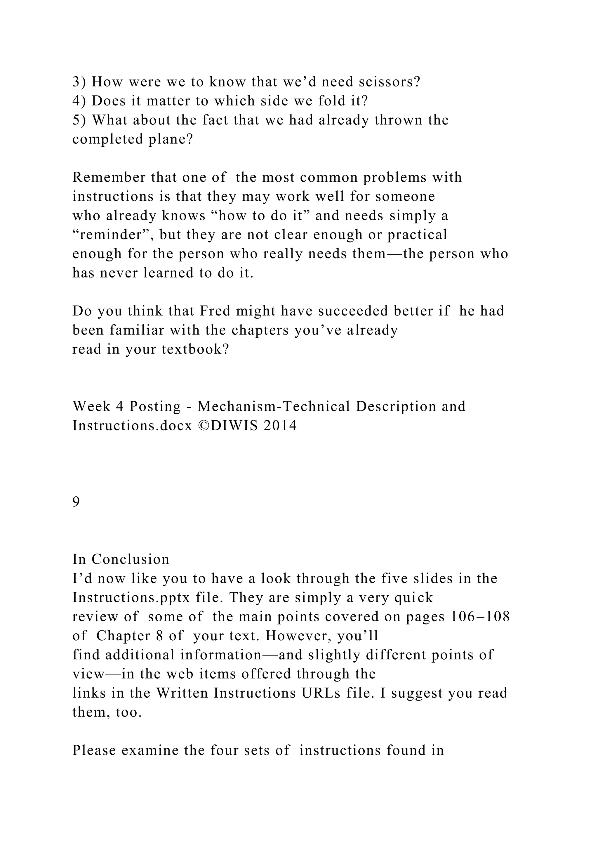 3) How were we to know that we’d need scissors?
4) Does it matter to which side we fold it?
5) What about the fact that we had already thrown the
completed plane?
Remember that one of the most common problems with
instructions is that they may work well for someone
who already knows “how to do it” and needs simply a
“reminder”, but they are not clear enough or practical
enough for the person who really needs them—the person who
has never learned to do it.
Do you think that Fred might have succeeded better if he had
been familiar with the chapters you’ve already
read in your textbook?
Week 4 Posting - Mechanism-Technical Description and
Instructions.docx ©DIWIS 2014
9
In Conclusion
I’d now like you to have a look through the five slides in the
Instructions.pptx file. They are simply a very quick
review of some of the main points covered on pages 106–108
of Chapter 8 of your text. However, you’ll
find additional information—and slightly different points of
view—in the web items offered through the
links in the Written Instructions URLs file. I suggest you read
them, too.
Please examine the four sets of instructions found in
 