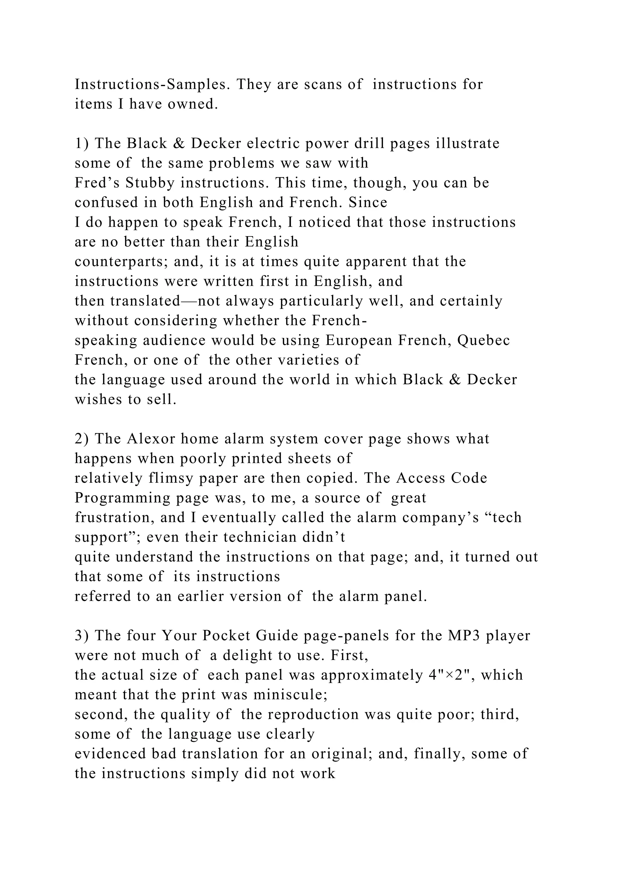 Instructions-Samples. They are scans of instructions for
items I have owned.
1) The Black & Decker electric power drill pages illustrate
some of the same problems we saw with
Fred’s Stubby instructions. This time, though, you can be
confused in both English and French. Since
I do happen to speak French, I noticed that those instructions
are no better than their English
counterparts; and, it is at times quite apparent that the
instructions were written first in English, and
then translated—not always particularly well, and certainly
without considering whether the French-
speaking audience would be using European French, Quebec
French, or one of the other varieties of
the language used around the world in which Black & Decker
wishes to sell.
2) The Alexor home alarm system cover page shows what
happens when poorly printed sheets of
relatively flimsy paper are then copied. The Access Code
Programming page was, to me, a source of great
frustration, and I eventually called the alarm company’s “tech
support”; even their technician didn’t
quite understand the instructions on that page; and, it turned out
that some of its instructions
referred to an earlier version of the alarm panel.
3) The four Your Pocket Guide page-panels for the MP3 player
were not much of a delight to use. First,
the actual size of each panel was approximately 4"×2", which
meant that the print was miniscule;
second, the quality of the reproduction was quite poor; third,
some of the language use clearly
evidenced bad translation for an original; and, finally, some of
the instructions simply did not work
 
