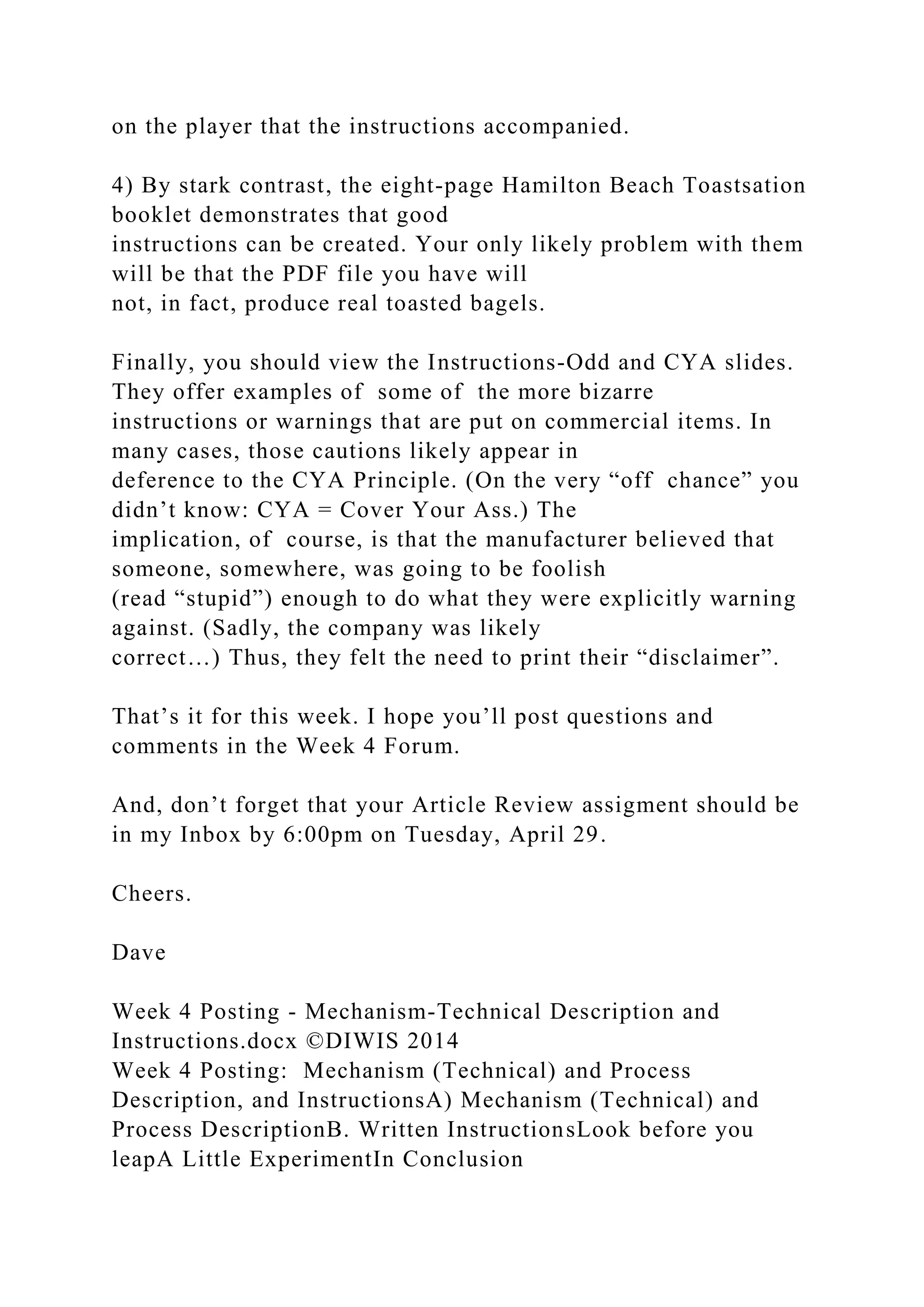 on the player that the instructions accompanied.
4) By stark contrast, the eight-page Hamilton Beach Toastsation
booklet demonstrates that good
instructions can be created. Your only likely problem with them
will be that the PDF file you have will
not, in fact, produce real toasted bagels.
Finally, you should view the Instructions-Odd and CYA slides.
They offer examples of some of the more bizarre
instructions or warnings that are put on commercial items. In
many cases, those cautions likely appear in
deference to the CYA Principle. (On the very “off chance” you
didn’t know: CYA = Cover Your Ass.) The
implication, of course, is that the manufacturer believed that
someone, somewhere, was going to be foolish
(read “stupid”) enough to do what they were explicitly warning
against. (Sadly, the company was likely
correct…) Thus, they felt the need to print their “disclaimer”.
That’s it for this week. I hope you’ll post questions and
comments in the Week 4 Forum.
And, don’t forget that your Article Review assigment should be
in my Inbox by 6:00pm on Tuesday, April 29.
Cheers.
Dave
Week 4 Posting - Mechanism-Technical Description and
Instructions.docx ©DIWIS 2014
Week 4 Posting: Mechanism (Technical) and Process
Description, and InstructionsA) Mechanism (Technical) and
Process DescriptionB. Written InstructionsLook before you
leapA Little ExperimentIn Conclusion
 