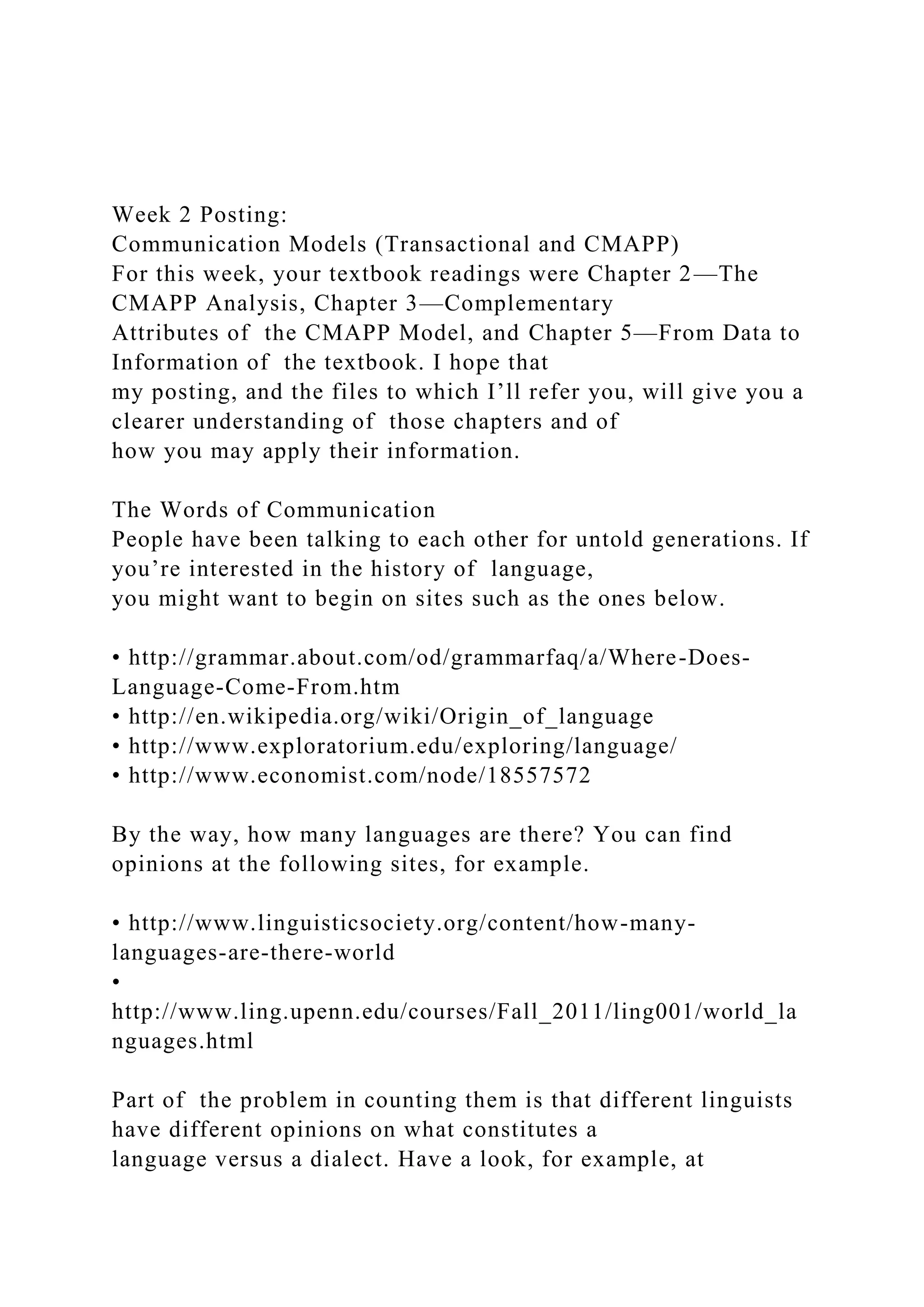 Week 2 Posting:
Communication Models (Transactional and CMAPP)
For this week, your textbook readings were Chapter 2—The
CMAPP Analysis, Chapter 3—Complementary
Attributes of the CMAPP Model, and Chapter 5—From Data to
Information of the textbook. I hope that
my posting, and the files to which I’ll refer you, will give you a
clearer understanding of those chapters and of
how you may apply their information.
The Words of Communication
People have been talking to each other for untold generations. If
you’re interested in the history of language,
you might want to begin on sites such as the ones below.
• http://grammar.about.com/od/grammarfaq/a/Where-Does-
Language-Come-From.htm
• http://en.wikipedia.org/wiki/Origin_of_language
• http://www.exploratorium.edu/exploring/language/
• http://www.economist.com/node/18557572
By the way, how many languages are there? You can find
opinions at the following sites, for example.
• http://www.linguisticsociety.org/content/how-many-
languages-are-there-world
•
http://www.ling.upenn.edu/courses/Fall_2011/ling001/world_la
nguages.html
Part of the problem in counting them is that different linguists
have different opinions on what constitutes a
language versus a dialect. Have a look, for example, at
 