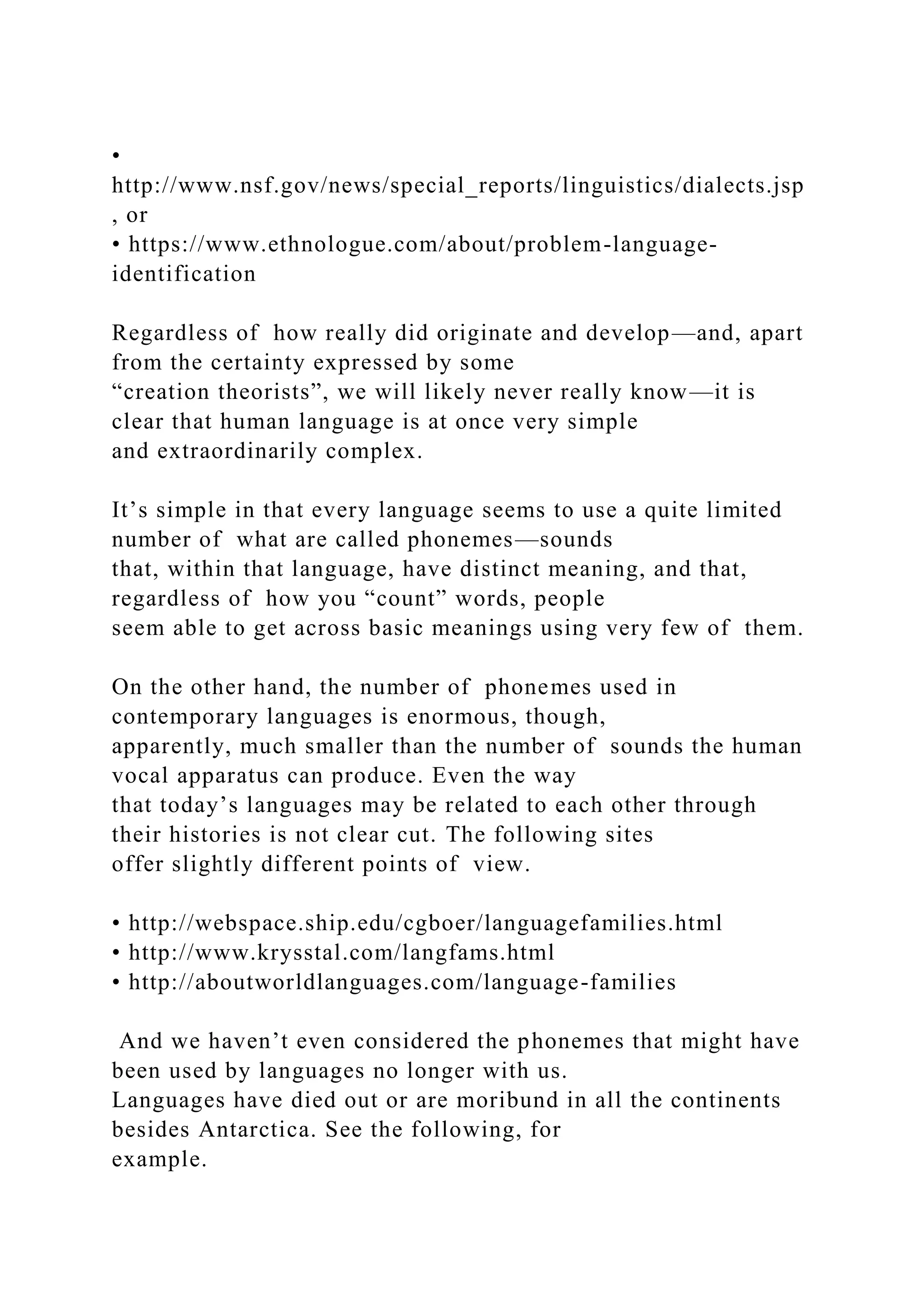 •
http://www.nsf.gov/news/special_reports/linguistics/dialects.jsp
, or
• https://www.ethnologue.com/about/problem-language-
identification
Regardless of how really did originate and develop—and, apart
from the certainty expressed by some
“creation theorists”, we will likely never really know—it is
clear that human language is at once very simple
and extraordinarily complex.
It’s simple in that every language seems to use a quite limited
number of what are called phonemes—sounds
that, within that language, have distinct meaning, and that,
regardless of how you “count” words, people
seem able to get across basic meanings using very few of them.
On the other hand, the number of phonemes used in
contemporary languages is enormous, though,
apparently, much smaller than the number of sounds the human
vocal apparatus can produce. Even the way
that today’s languages may be related to each other through
their histories is not clear cut. The following sites
offer slightly different points of view.
• http://webspace.ship.edu/cgboer/languagefamilies.html
• http://www.krysstal.com/langfams.html
• http://aboutworldlanguages.com/language-families
And we haven’t even considered the phonemes that might have
been used by languages no longer with us.
Languages have died out or are moribund in all the continents
besides Antarctica. See the following, for
example.
 