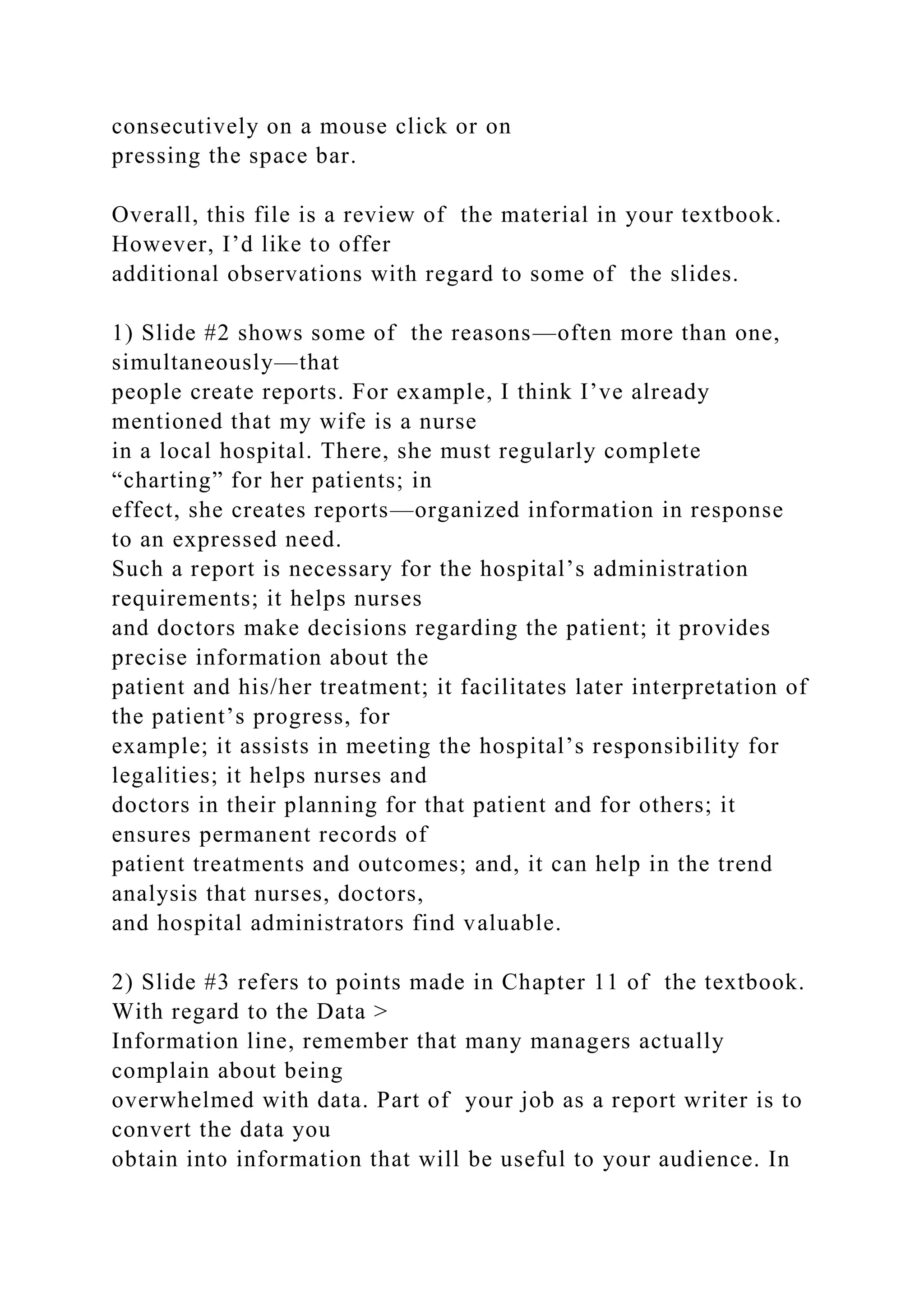 consecutively on a mouse click or on
pressing the space bar.
Overall, this file is a review of the material in your textbook.
However, I’d like to offer
additional observations with regard to some of the slides.
1) Slide #2 shows some of the reasons—often more than one,
simultaneously—that
people create reports. For example, I think I’ve already
mentioned that my wife is a nurse
in a local hospital. There, she must regularly complete
“charting” for her patients; in
effect, she creates reports—organized information in response
to an expressed need.
Such a report is necessary for the hospital’s administration
requirements; it helps nurses
and doctors make decisions regarding the patient; it provides
precise information about the
patient and his/her treatment; it facilitates later interpretation of
the patient’s progress, for
example; it assists in meeting the hospital’s responsibility for
legalities; it helps nurses and
doctors in their planning for that patient and for others; it
ensures permanent records of
patient treatments and outcomes; and, it can help in the trend
analysis that nurses, doctors,
and hospital administrators find valuable.
2) Slide #3 refers to points made in Chapter 11 of the textbook.
With regard to the Data >
Information line, remember that many managers actually
complain about being
overwhelmed with data. Part of your job as a report writer is to
convert the data you
obtain into information that will be useful to your audience. In
 