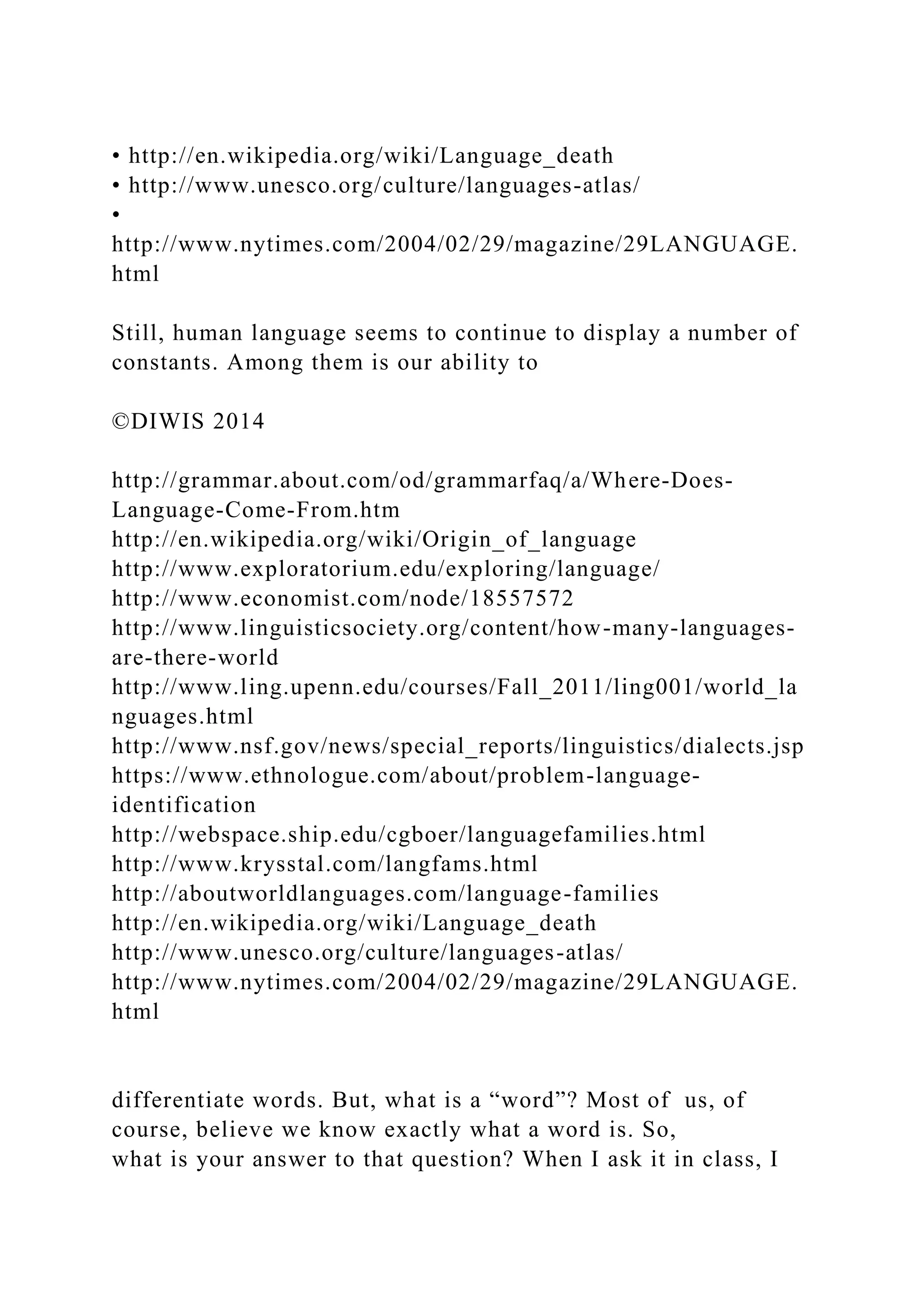 • http://en.wikipedia.org/wiki/Language_death
• http://www.unesco.org/culture/languages-atlas/
•
http://www.nytimes.com/2004/02/29/magazine/29LANGUAGE.
html
Still, human language seems to continue to display a number of
constants. Among them is our ability to
©DIWIS 2014
http://grammar.about.com/od/grammarfaq/a/Where-Does-
Language-Come-From.htm
http://en.wikipedia.org/wiki/Origin_of_language
http://www.exploratorium.edu/exploring/language/
http://www.economist.com/node/18557572
http://www.linguisticsociety.org/content/how-many-languages-
are-there-world
http://www.ling.upenn.edu/courses/Fall_2011/ling001/world_la
nguages.html
http://www.nsf.gov/news/special_reports/linguistics/dialects.jsp
https://www.ethnologue.com/about/problem-language-
identification
http://webspace.ship.edu/cgboer/languagefamilies.html
http://www.krysstal.com/langfams.html
http://aboutworldlanguages.com/language-families
http://en.wikipedia.org/wiki/Language_death
http://www.unesco.org/culture/languages-atlas/
http://www.nytimes.com/2004/02/29/magazine/29LANGUAGE.
html
differentiate words. But, what is a “word”? Most of us, of
course, believe we know exactly what a word is. So,
what is your answer to that question? When I ask it in class, I
 