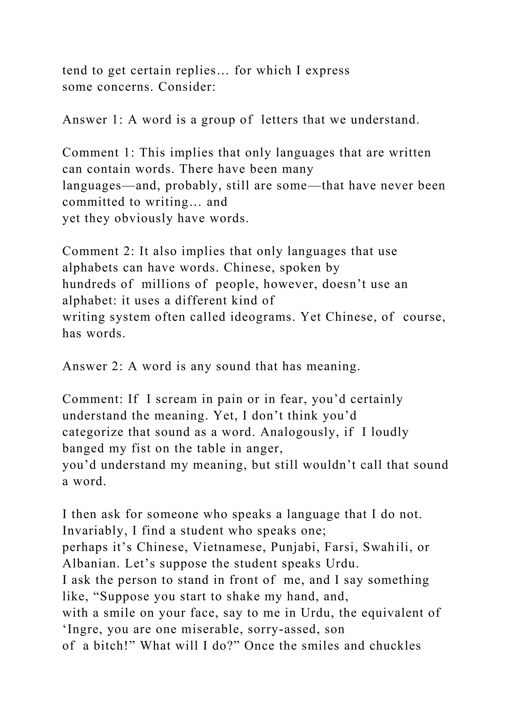 tend to get certain replies… for which I express
some concerns. Consider:
Answer 1: A word is a group of letters that we understand.
Comment 1: This implies that only languages that are written
can contain words. There have been many
languages—and, probably, still are some—that have never been
committed to writing… and
yet they obviously have words.
Comment 2: It also implies that only languages that use
alphabets can have words. Chinese, spoken by
hundreds of millions of people, however, doesn’t use an
alphabet: it uses a different kind of
writing system often called ideograms. Yet Chinese, of course,
has words.
Answer 2: A word is any sound that has meaning.
Comment: If I scream in pain or in fear, you’d certainly
understand the meaning. Yet, I don’t think you’d
categorize that sound as a word. Analogously, if I loudly
banged my fist on the table in anger,
you’d understand my meaning, but still wouldn’t call that sound
a word.
I then ask for someone who speaks a language that I do not.
Invariably, I find a student who speaks one;
perhaps it’s Chinese, Vietnamese, Punjabi, Farsi, Swahili, or
Albanian. Let’s suppose the student speaks Urdu.
I ask the person to stand in front of me, and I say something
like, “Suppose you start to shake my hand, and,
with a smile on your face, say to me in Urdu, the equivalent of
‘Ingre, you are one miserable, sorry-assed, son
of a bitch!” What will I do?” Once the smiles and chuckles
 