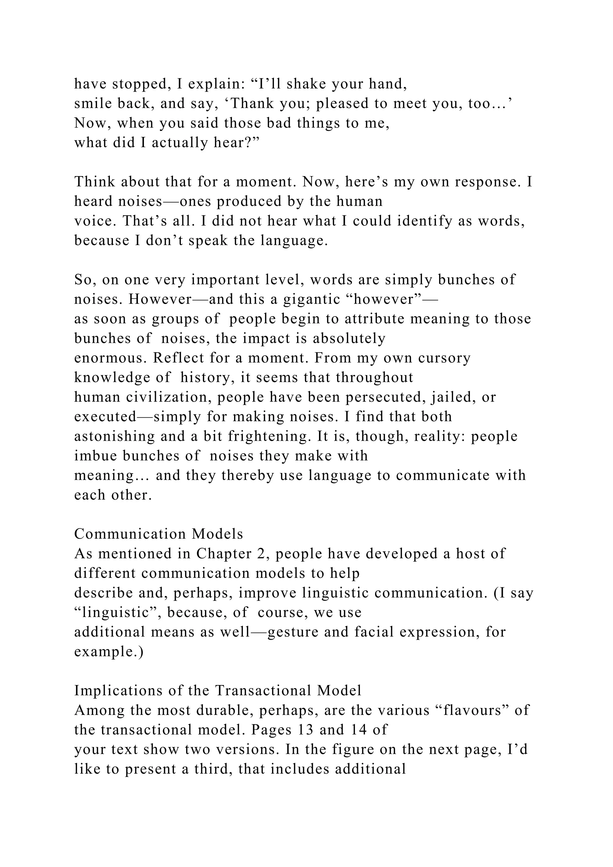 have stopped, I explain: “I’ll shake your hand,
smile back, and say, ‘Thank you; pleased to meet you, too…’
Now, when you said those bad things to me,
what did I actually hear?”
Think about that for a moment. Now, here’s my own response. I
heard noises—ones produced by the human
voice. That’s all. I did not hear what I could identify as words,
because I don’t speak the language.
So, on one very important level, words are simply bunches of
noises. However—and this a gigantic “however”—
as soon as groups of people begin to attribute meaning to those
bunches of noises, the impact is absolutely
enormous. Reflect for a moment. From my own cursory
knowledge of history, it seems that throughout
human civilization, people have been persecuted, jailed, or
executed—simply for making noises. I find that both
astonishing and a bit frightening. It is, though, reality: people
imbue bunches of noises they make with
meaning… and they thereby use language to communicate with
each other.
Communication Models
As mentioned in Chapter 2, people have developed a host of
different communication models to help
describe and, perhaps, improve linguistic communication. (I say
“linguistic”, because, of course, we use
additional means as well—gesture and facial expression, for
example.)
Implications of the Transactional Model
Among the most durable, perhaps, are the various “flavours” of
the transactional model. Pages 13 and 14 of
your text show two versions. In the figure on the next page, I’d
like to present a third, that includes additional
 