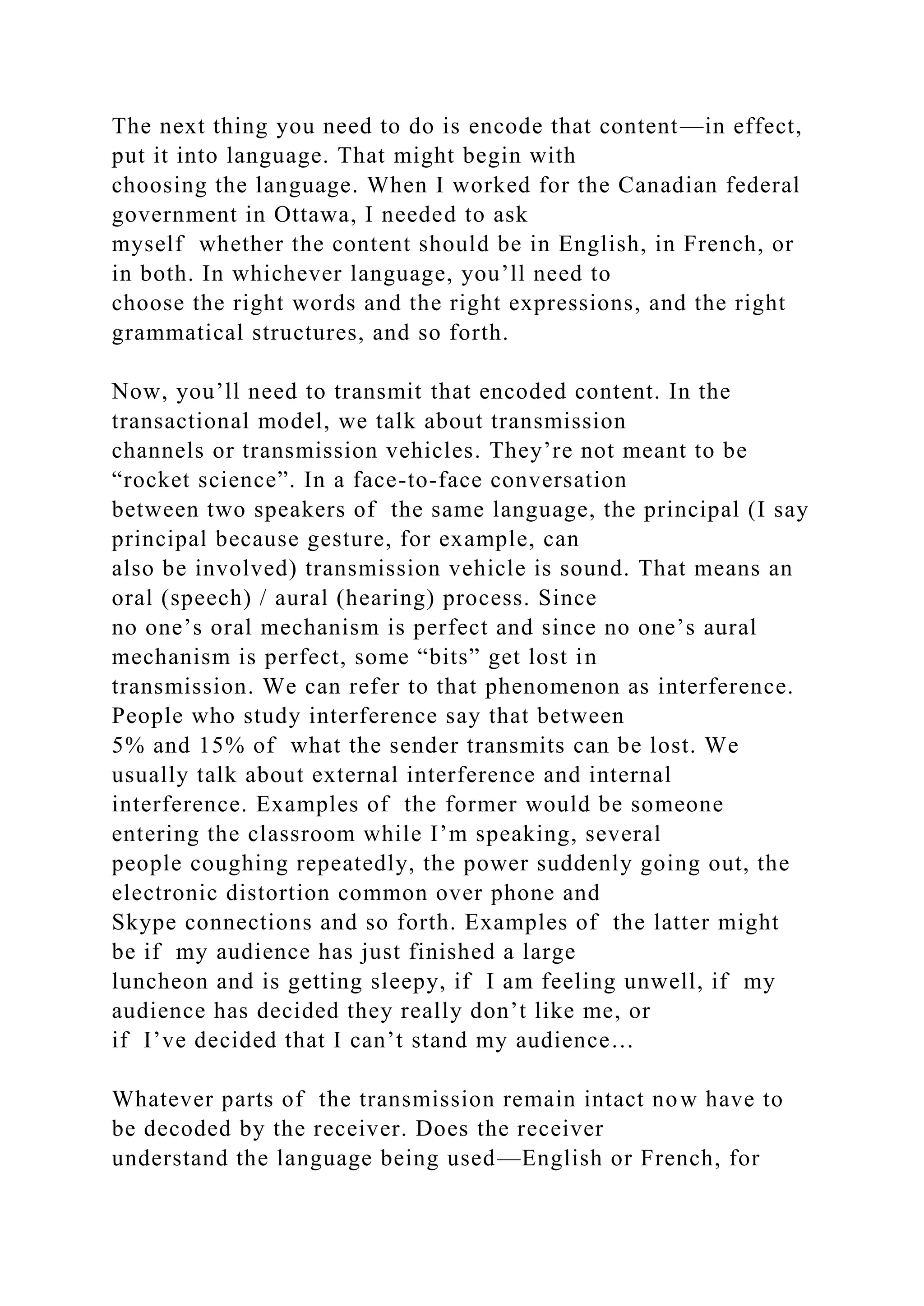 The next thing you need to do is encode that content—in effect,
put it into language. That might begin with
choosing the language. When I worked for the Canadian federal
government in Ottawa, I needed to ask
myself whether the content should be in English, in French, or
in both. In whichever language, you’ll need to
choose the right words and the right expressions, and the right
grammatical structures, and so forth.
Now, you’ll need to transmit that encoded content. In the
transactional model, we talk about transmission
channels or transmission vehicles. They’re not meant to be
“rocket science”. In a face-to-face conversation
between two speakers of the same language, the principal (I say
principal because gesture, for example, can
also be involved) transmission vehicle is sound. That means an
oral (speech) / aural (hearing) process. Since
no one’s oral mechanism is perfect and since no one’s aural
mechanism is perfect, some “bits” get lost in
transmission. We can refer to that phenomenon as interference.
People who study interference say that between
5% and 15% of what the sender transmits can be lost. We
usually talk about external interference and internal
interference. Examples of the former would be someone
entering the classroom while I’m speaking, several
people coughing repeatedly, the power suddenly going out, the
electronic distortion common over phone and
Skype connections and so forth. Examples of the latter might
be if my audience has just finished a large
luncheon and is getting sleepy, if I am feeling unwell, if my
audience has decided they really don’t like me, or
if I’ve decided that I can’t stand my audience…
Whatever parts of the transmission remain intact now have to
be decoded by the receiver. Does the receiver
understand the language being used—English or French, for
 