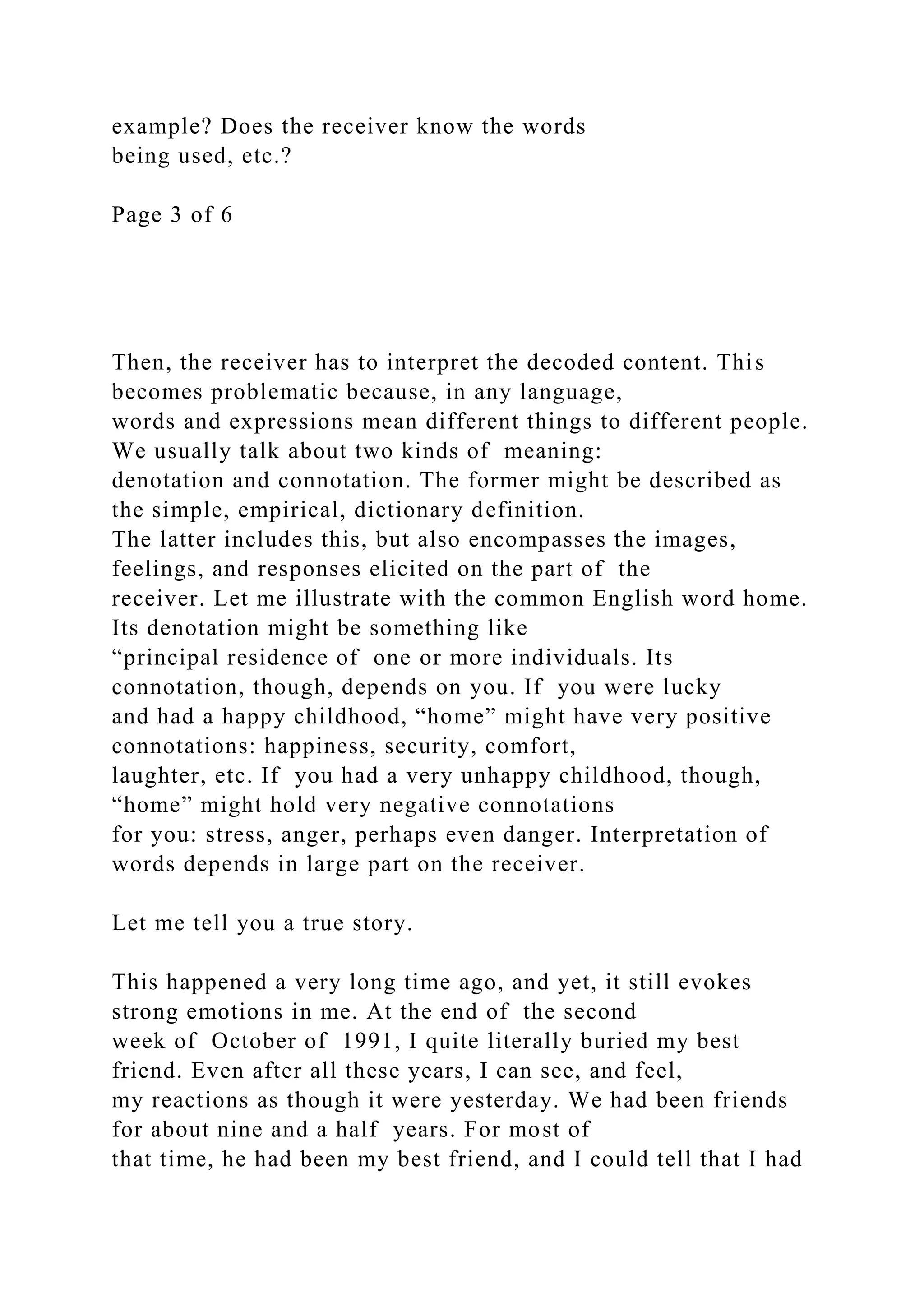 example? Does the receiver know the words
being used, etc.?
Page 3 of 6
Then, the receiver has to interpret the decoded content. This
becomes problematic because, in any language,
words and expressions mean different things to different people.
We usually talk about two kinds of meaning:
denotation and connotation. The former might be described as
the simple, empirical, dictionary definition.
The latter includes this, but also encompasses the images,
feelings, and responses elicited on the part of the
receiver. Let me illustrate with the common English word home.
Its denotation might be something like
“principal residence of one or more individuals. Its
connotation, though, depends on you. If you were lucky
and had a happy childhood, “home” might have very positive
connotations: happiness, security, comfort,
laughter, etc. If you had a very unhappy childhood, though,
“home” might hold very negative connotations
for you: stress, anger, perhaps even danger. Interpretation of
words depends in large part on the receiver.
Let me tell you a true story.
This happened a very long time ago, and yet, it still evokes
strong emotions in me. At the end of the second
week of October of 1991, I quite literally buried my best
friend. Even after all these years, I can see, and feel,
my reactions as though it were yesterday. We had been friends
for about nine and a half years. For most of
that time, he had been my best friend, and I could tell that I had
 