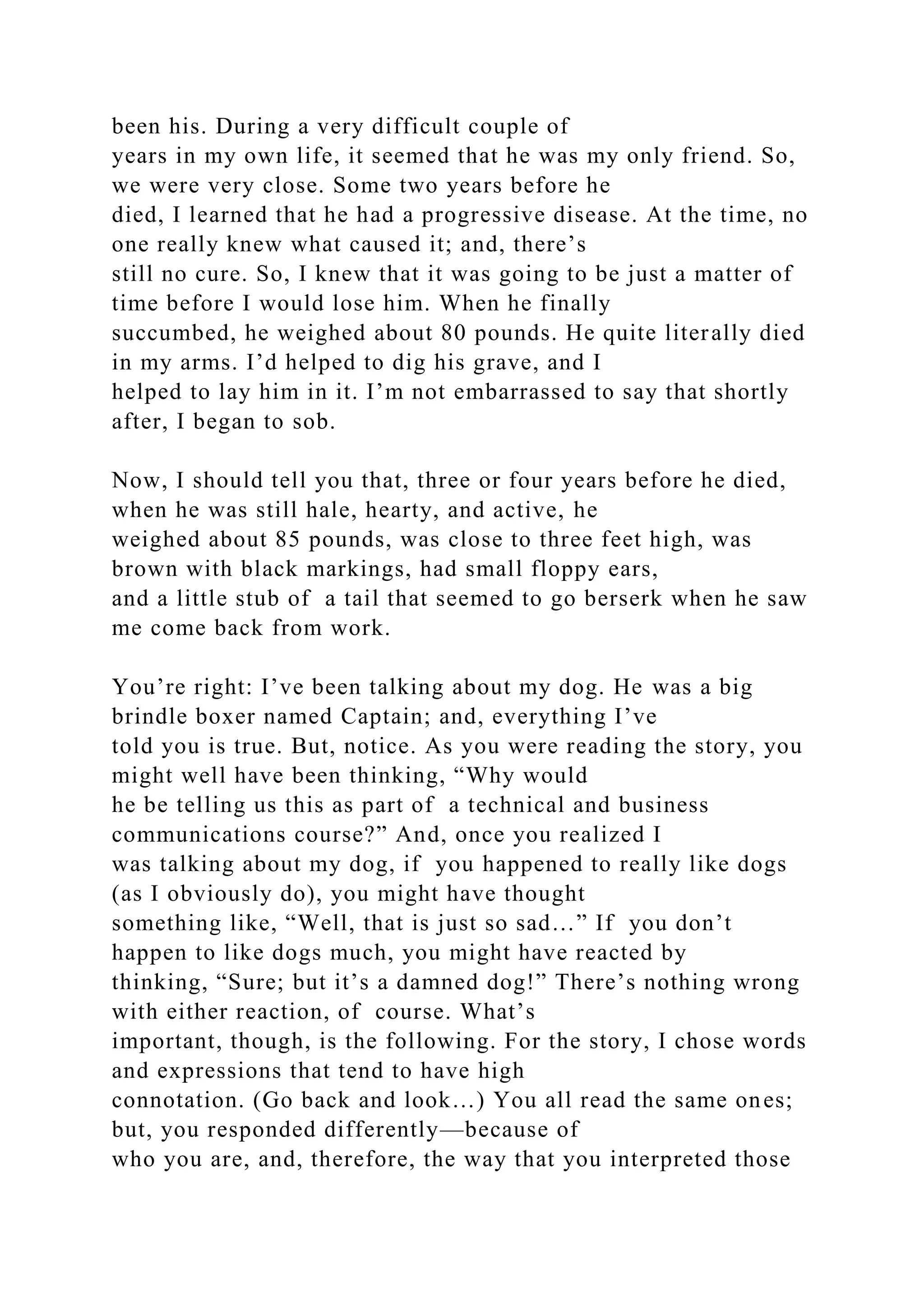 been his. During a very difficult couple of
years in my own life, it seemed that he was my only friend. So,
we were very close. Some two years before he
died, I learned that he had a progressive disease. At the time, no
one really knew what caused it; and, there’s
still no cure. So, I knew that it was going to be just a matter of
time before I would lose him. When he finally
succumbed, he weighed about 80 pounds. He quite literally died
in my arms. I’d helped to dig his grave, and I
helped to lay him in it. I’m not embarrassed to say that shortly
after, I began to sob.
Now, I should tell you that, three or four years before he died,
when he was still hale, hearty, and active, he
weighed about 85 pounds, was close to three feet high, was
brown with black markings, had small floppy ears,
and a little stub of a tail that seemed to go berserk when he saw
me come back from work.
You’re right: I’ve been talking about my dog. He was a big
brindle boxer named Captain; and, everything I’ve
told you is true. But, notice. As you were reading the story, you
might well have been thinking, “Why would
he be telling us this as part of a technical and business
communications course?” And, once you realized I
was talking about my dog, if you happened to really like dogs
(as I obviously do), you might have thought
something like, “Well, that is just so sad…” If you don’t
happen to like dogs much, you might have reacted by
thinking, “Sure; but it’s a damned dog!” There’s nothing wrong
with either reaction, of course. What’s
important, though, is the following. For the story, I chose words
and expressions that tend to have high
connotation. (Go back and look…) You all read the same ones;
but, you responded differently—because of
who you are, and, therefore, the way that you interpreted those
 
