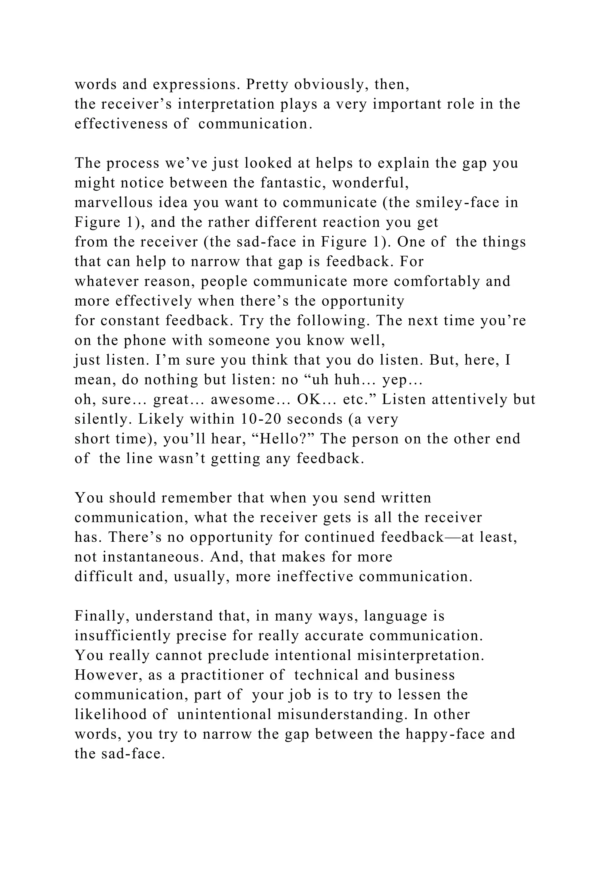 words and expressions. Pretty obviously, then,
the receiver’s interpretation plays a very important role in the
effectiveness of communication.
The process we’ve just looked at helps to explain the gap you
might notice between the fantastic, wonderful,
marvellous idea you want to communicate (the smiley-face in
Figure 1), and the rather different reaction you get
from the receiver (the sad-face in Figure 1). One of the things
that can help to narrow that gap is feedback. For
whatever reason, people communicate more comfortably and
more effectively when there’s the opportunity
for constant feedback. Try the following. The next time you’re
on the phone with someone you know well,
just listen. I’m sure you think that you do listen. But, here, I
mean, do nothing but listen: no “uh huh… yep…
oh, sure… great… awesome… OK… etc.” Listen attentively but
silently. Likely within 10-20 seconds (a very
short time), you’ll hear, “Hello?” The person on the other end
of the line wasn’t getting any feedback.
You should remember that when you send written
communication, what the receiver gets is all the receiver
has. There’s no opportunity for continued feedback—at least,
not instantaneous. And, that makes for more
difficult and, usually, more ineffective communication.
Finally, understand that, in many ways, language is
insufficiently precise for really accurate communication.
You really cannot preclude intentional misinterpretation.
However, as a practitioner of technical and business
communication, part of your job is to try to lessen the
likelihood of unintentional misunderstanding. In other
words, you try to narrow the gap between the happy-face and
the sad-face.
 