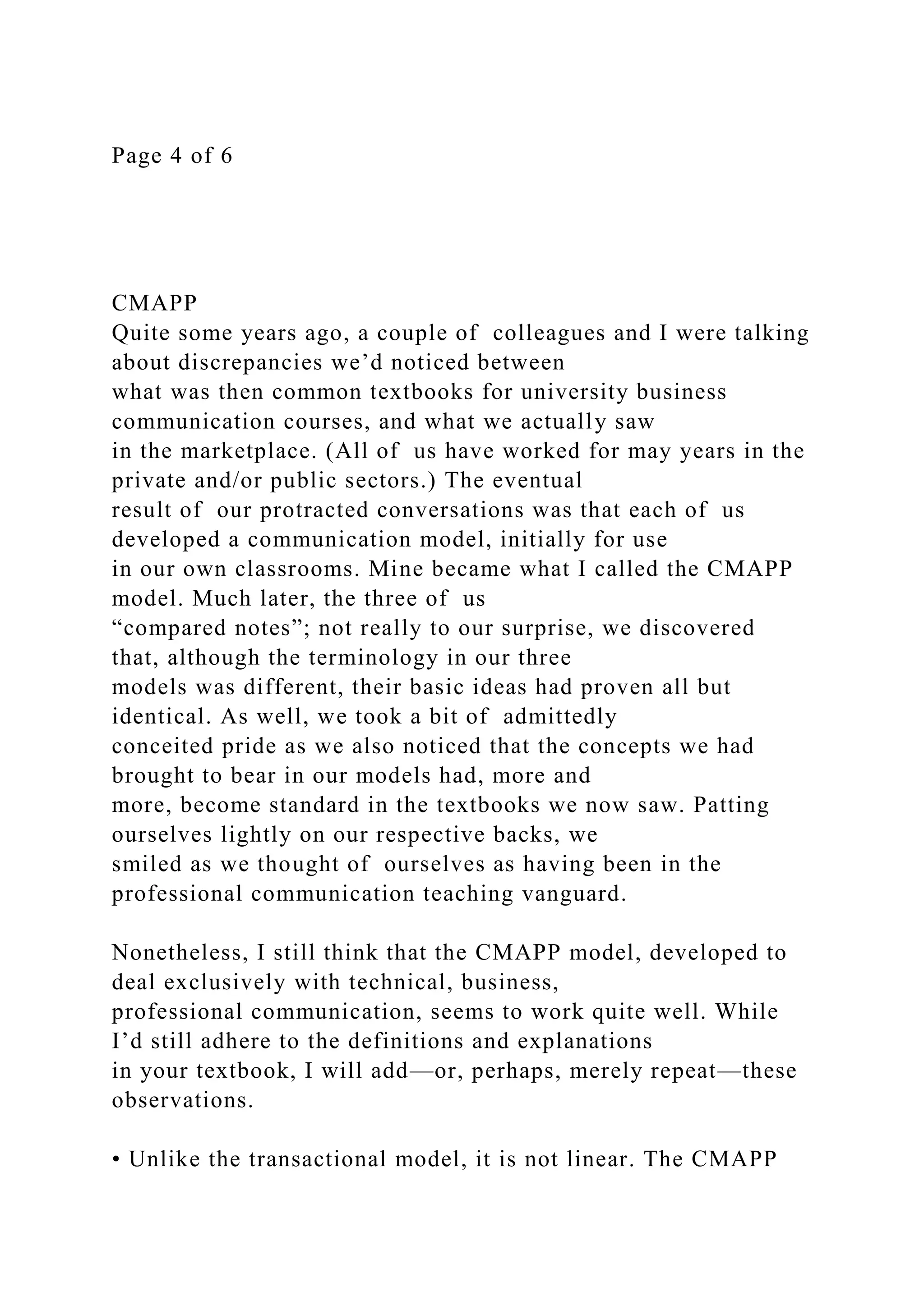 Page 4 of 6
CMAPP
Quite some years ago, a couple of colleagues and I were talking
about discrepancies we’d noticed between
what was then common textbooks for university business
communication courses, and what we actually saw
in the marketplace. (All of us have worked for may years in the
private and/or public sectors.) The eventual
result of our protracted conversations was that each of us
developed a communication model, initially for use
in our own classrooms. Mine became what I called the CMAPP
model. Much later, the three of us
“compared notes”; not really to our surprise, we discovered
that, although the terminology in our three
models was different, their basic ideas had proven all but
identical. As well, we took a bit of admittedly
conceited pride as we also noticed that the concepts we had
brought to bear in our models had, more and
more, become standard in the textbooks we now saw. Patting
ourselves lightly on our respective backs, we
smiled as we thought of ourselves as having been in the
professional communication teaching vanguard.
Nonetheless, I still think that the CMAPP model, developed to
deal exclusively with technical, business,
professional communication, seems to work quite well. While
I’d still adhere to the definitions and explanations
in your textbook, I will add—or, perhaps, merely repeat—these
observations.
• Unlike the transactional model, it is not linear. The CMAPP
 
