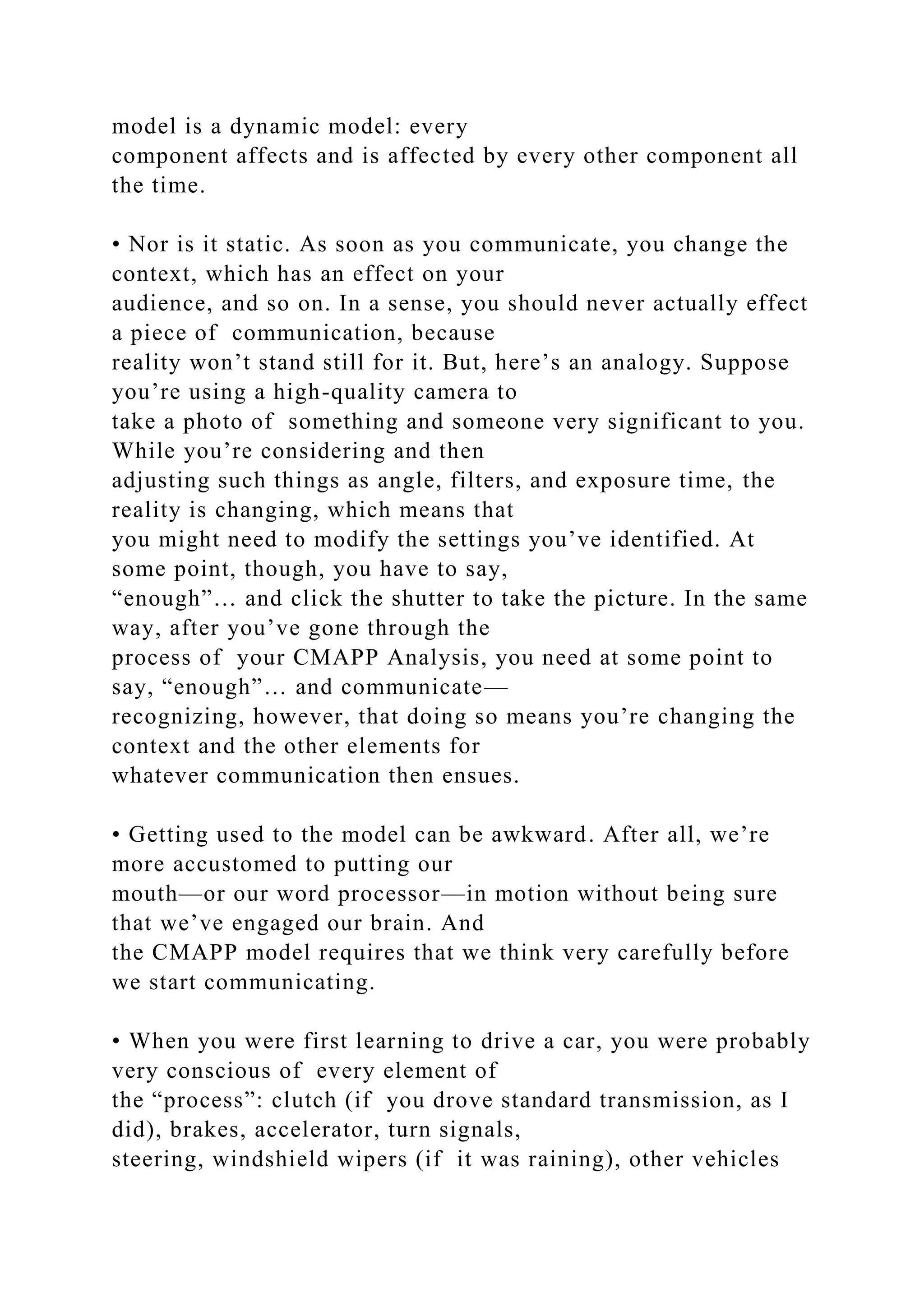 model is a dynamic model: every
component affects and is affected by every other component all
the time.
• Nor is it static. As soon as you communicate, you change the
context, which has an effect on your
audience, and so on. In a sense, you should never actually effect
a piece of communication, because
reality won’t stand still for it. But, here’s an analogy. Suppose
you’re using a high-quality camera to
take a photo of something and someone very significant to you.
While you’re considering and then
adjusting such things as angle, filters, and exposure time, the
reality is changing, which means that
you might need to modify the settings you’ve identified. At
some point, though, you have to say,
“enough”… and click the shutter to take the picture. In the same
way, after you’ve gone through the
process of your CMAPP Analysis, you need at some point to
say, “enough”… and communicate—
recognizing, however, that doing so means you’re changing the
context and the other elements for
whatever communication then ensues.
• Getting used to the model can be awkward. After all, we’re
more accustomed to putting our
mouth—or our word processor—in motion without being sure
that we’ve engaged our brain. And
the CMAPP model requires that we think very carefully before
we start communicating.
• When you were first learning to drive a car, you were probably
very conscious of every element of
the “process”: clutch (if you drove standard transmission, as I
did), brakes, accelerator, turn signals,
steering, windshield wipers (if it was raining), other vehicles
 