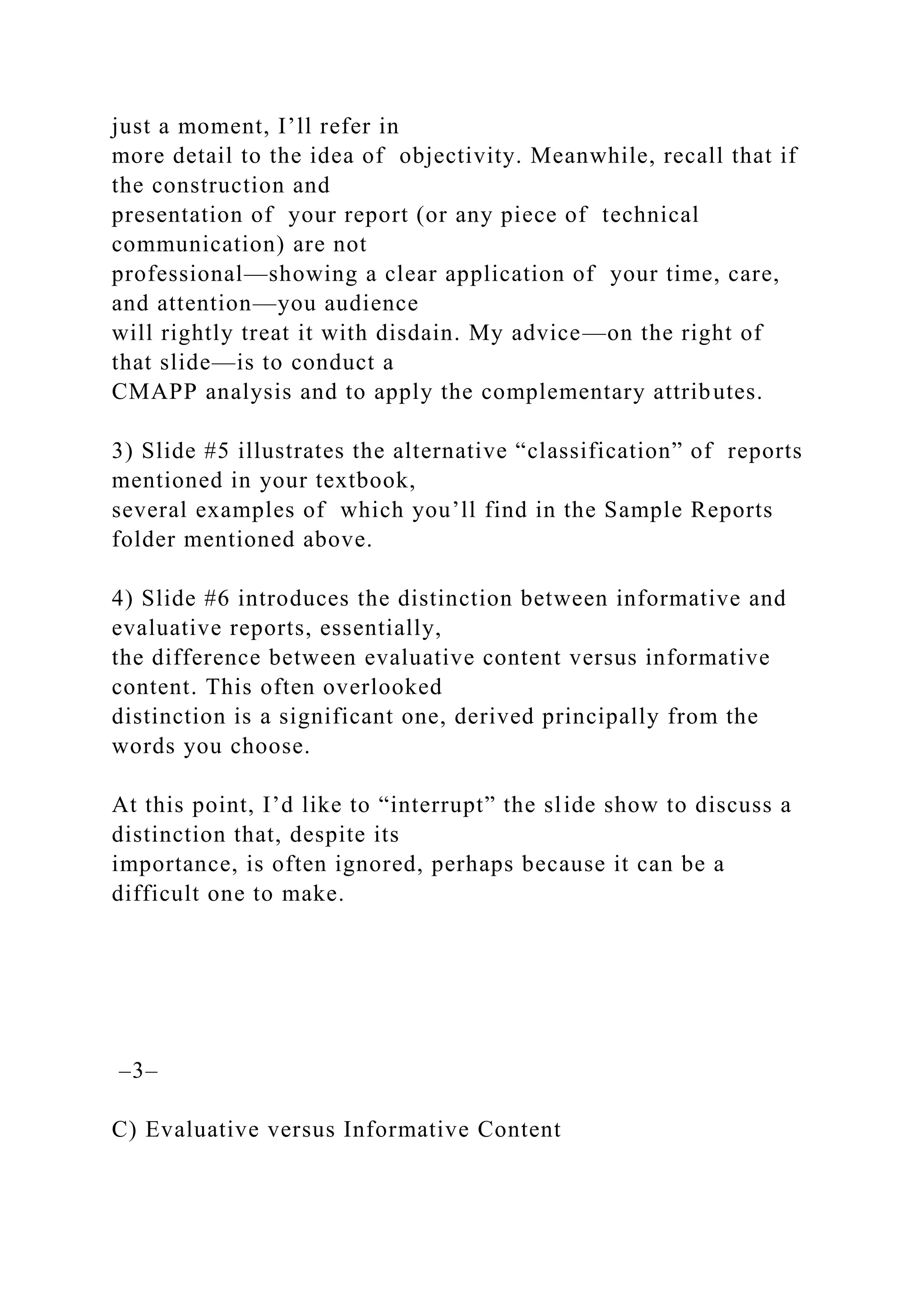 just a moment, I’ll refer in
more detail to the idea of objectivity. Meanwhile, recall that if
the construction and
presentation of your report (or any piece of technical
communication) are not
professional—showing a clear application of your time, care,
and attention—you audience
will rightly treat it with disdain. My advice—on the right of
that slide—is to conduct a
CMAPP analysis and to apply the complementary attributes.
3) Slide #5 illustrates the alternative “classification” of reports
mentioned in your textbook,
several examples of which you’ll find in the Sample Reports
folder mentioned above.
4) Slide #6 introduces the distinction between informative and
evaluative reports, essentially,
the difference between evaluative content versus informative
content. This often overlooked
distinction is a significant one, derived principally from the
words you choose.
At this point, I’d like to “interrupt” the slide show to discuss a
distinction that, despite its
importance, is often ignored, perhaps because it can be a
difficult one to make.
–3–
C) Evaluative versus Informative Content
 