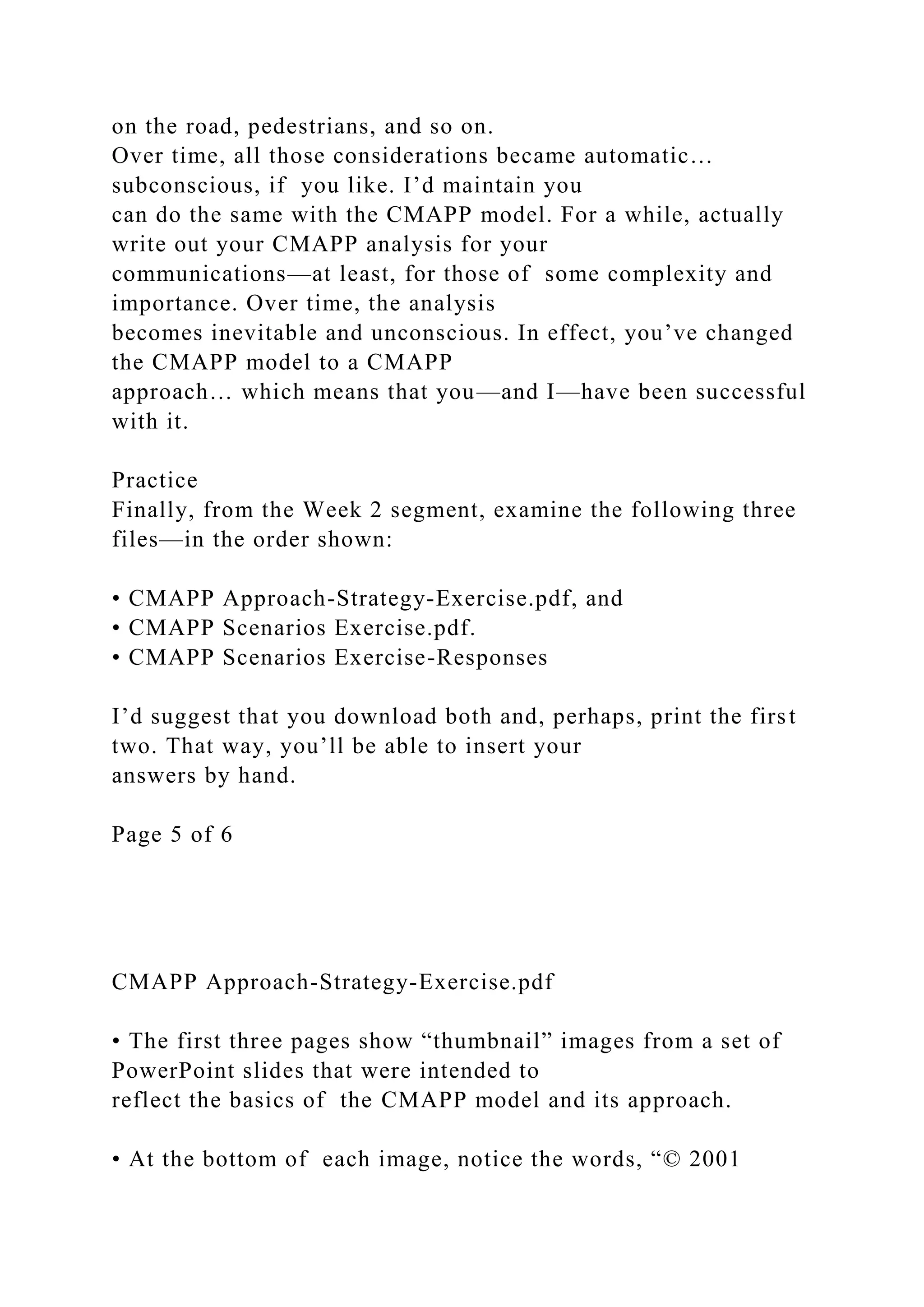 on the road, pedestrians, and so on.
Over time, all those considerations became automatic…
subconscious, if you like. I’d maintain you
can do the same with the CMAPP model. For a while, actually
write out your CMAPP analysis for your
communications—at least, for those of some complexity and
importance. Over time, the analysis
becomes inevitable and unconscious. In effect, you’ve changed
the CMAPP model to a CMAPP
approach… which means that you—and I—have been successful
with it.
Practice
Finally, from the Week 2 segment, examine the following three
files—in the order shown:
• CMAPP Approach-Strategy-Exercise.pdf, and
• CMAPP Scenarios Exercise.pdf.
• CMAPP Scenarios Exercise-Responses
I’d suggest that you download both and, perhaps, print the first
two. That way, you’ll be able to insert your
answers by hand.
Page 5 of 6
CMAPP Approach-Strategy-Exercise.pdf
• The first three pages show “thumbnail” images from a set of
PowerPoint slides that were intended to
reflect the basics of the CMAPP model and its approach.
• At the bottom of each image, notice the words, “© 2001
 