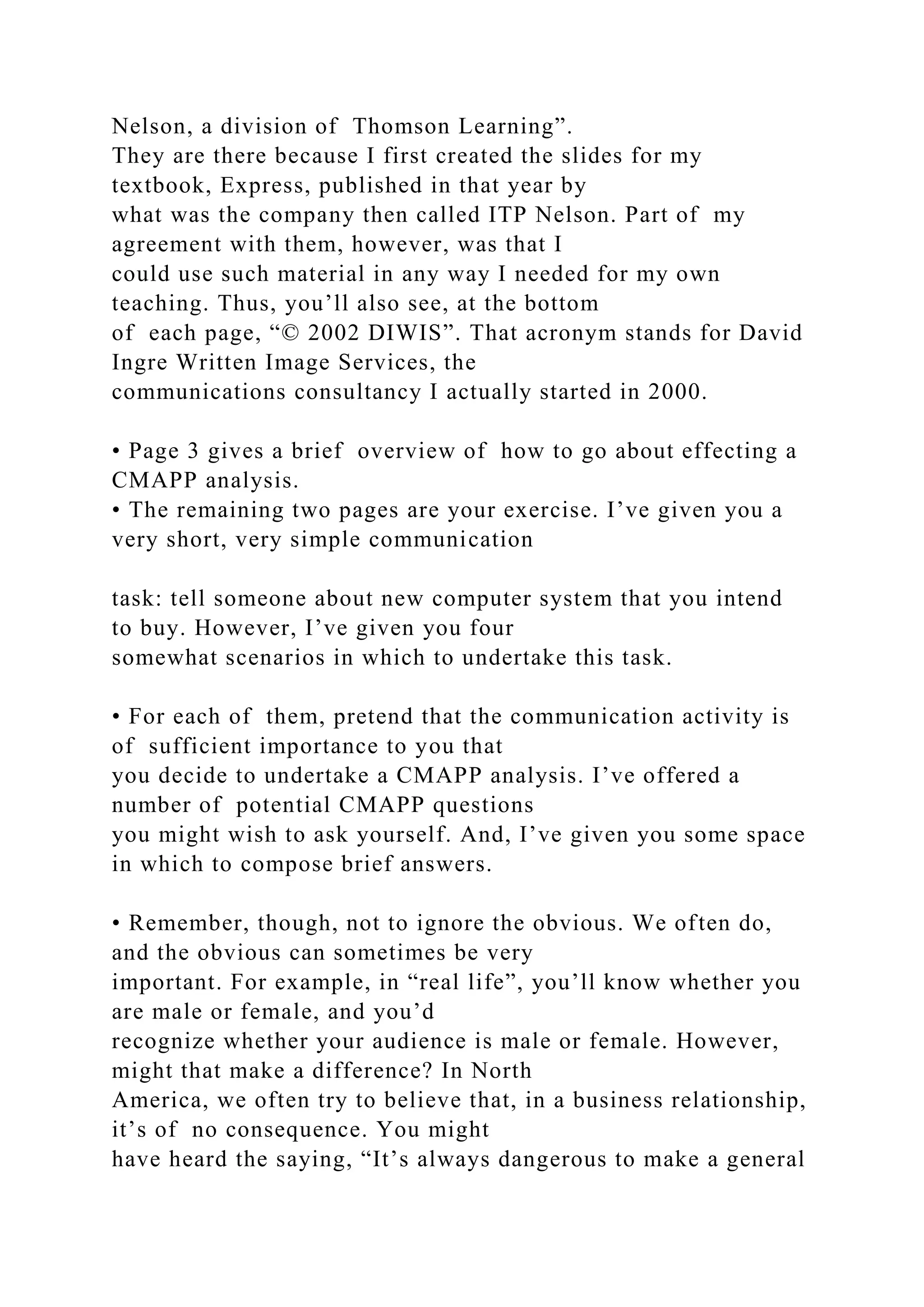 Nelson, a division of Thomson Learning”.
They are there because I first created the slides for my
textbook, Express, published in that year by
what was the company then called ITP Nelson. Part of my
agreement with them, however, was that I
could use such material in any way I needed for my own
teaching. Thus, you’ll also see, at the bottom
of each page, “© 2002 DIWIS”. That acronym stands for David
Ingre Written Image Services, the
communications consultancy I actually started in 2000.
• Page 3 gives a brief overview of how to go about effecting a
CMAPP analysis.
• The remaining two pages are your exercise. I’ve given you a
very short, very simple communication
task: tell someone about new computer system that you intend
to buy. However, I’ve given you four
somewhat scenarios in which to undertake this task.
• For each of them, pretend that the communication activity is
of sufficient importance to you that
you decide to undertake a CMAPP analysis. I’ve offered a
number of potential CMAPP questions
you might wish to ask yourself. And, I’ve given you some space
in which to compose brief answers.
• Remember, though, not to ignore the obvious. We often do,
and the obvious can sometimes be very
important. For example, in “real life”, you’ll know whether you
are male or female, and you’d
recognize whether your audience is male or female. However,
might that make a difference? In North
America, we often try to believe that, in a business relationship,
it’s of no consequence. You might
have heard the saying, “It’s always dangerous to make a general
 