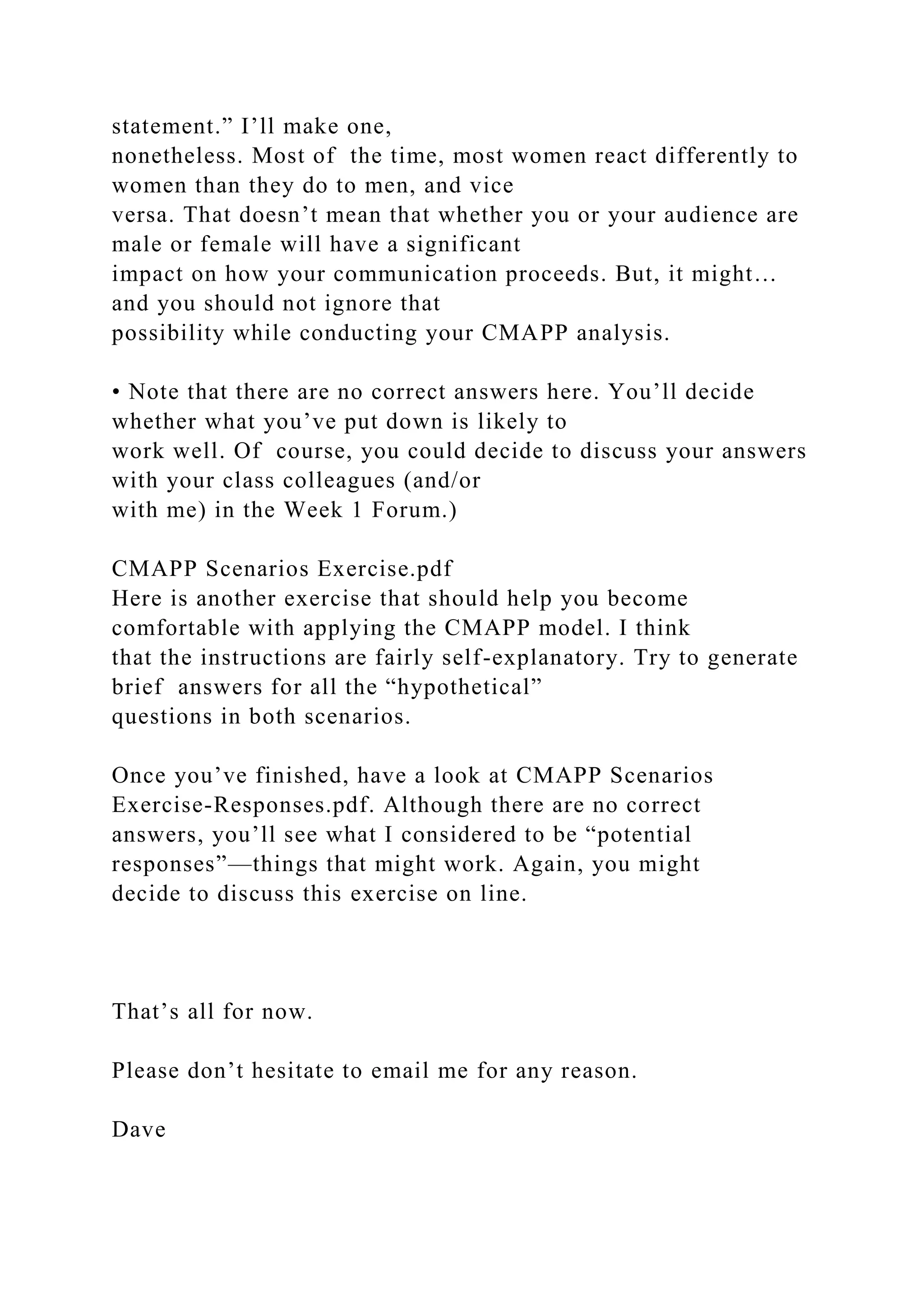 statement.” I’ll make one,
nonetheless. Most of the time, most women react differently to
women than they do to men, and vice
versa. That doesn’t mean that whether you or your audience are
male or female will have a significant
impact on how your communication proceeds. But, it might…
and you should not ignore that
possibility while conducting your CMAPP analysis.
• Note that there are no correct answers here. You’ll decide
whether what you’ve put down is likely to
work well. Of course, you could decide to discuss your answers
with your class colleagues (and/or
with me) in the Week 1 Forum.)
CMAPP Scenarios Exercise.pdf
Here is another exercise that should help you become
comfortable with applying the CMAPP model. I think
that the instructions are fairly self-explanatory. Try to generate
brief answers for all the “hypothetical”
questions in both scenarios.
Once you’ve finished, have a look at CMAPP Scenarios
Exercise-Responses.pdf. Although there are no correct
answers, you’ll see what I considered to be “potential
responses”—things that might work. Again, you might
decide to discuss this exercise on line.
That’s all for now.
Please don’t hesitate to email me for any reason.
Dave
 