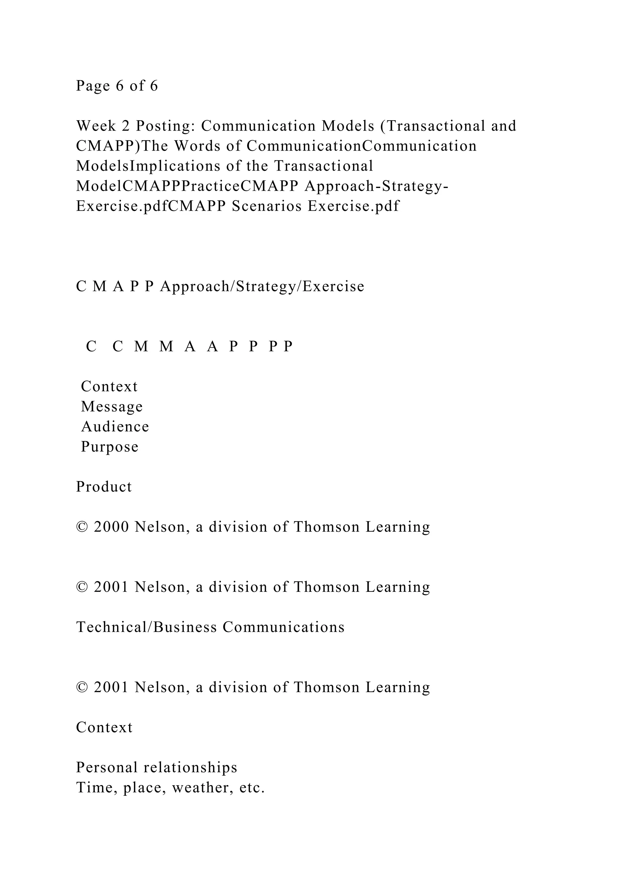 Page 6 of 6
Week 2 Posting: Communication Models (Transactional and
CMAPP)The Words of CommunicationCommunication
ModelsImplications of the Transactional
ModelCMAPPPracticeCMAPP Approach-Strategy-
Exercise.pdfCMAPP Scenarios Exercise.pdf
C M A P P Approach/Strategy/Exercise
C C M M A A P P P P
Context
Message
Audience
Purpose
Product
© 2000 Nelson, a division of Thomson Learning
© 2001 Nelson, a division of Thomson Learning
Technical/Business Communications
© 2001 Nelson, a division of Thomson Learning
Context
Personal relationships
Time, place, weather, etc.
 