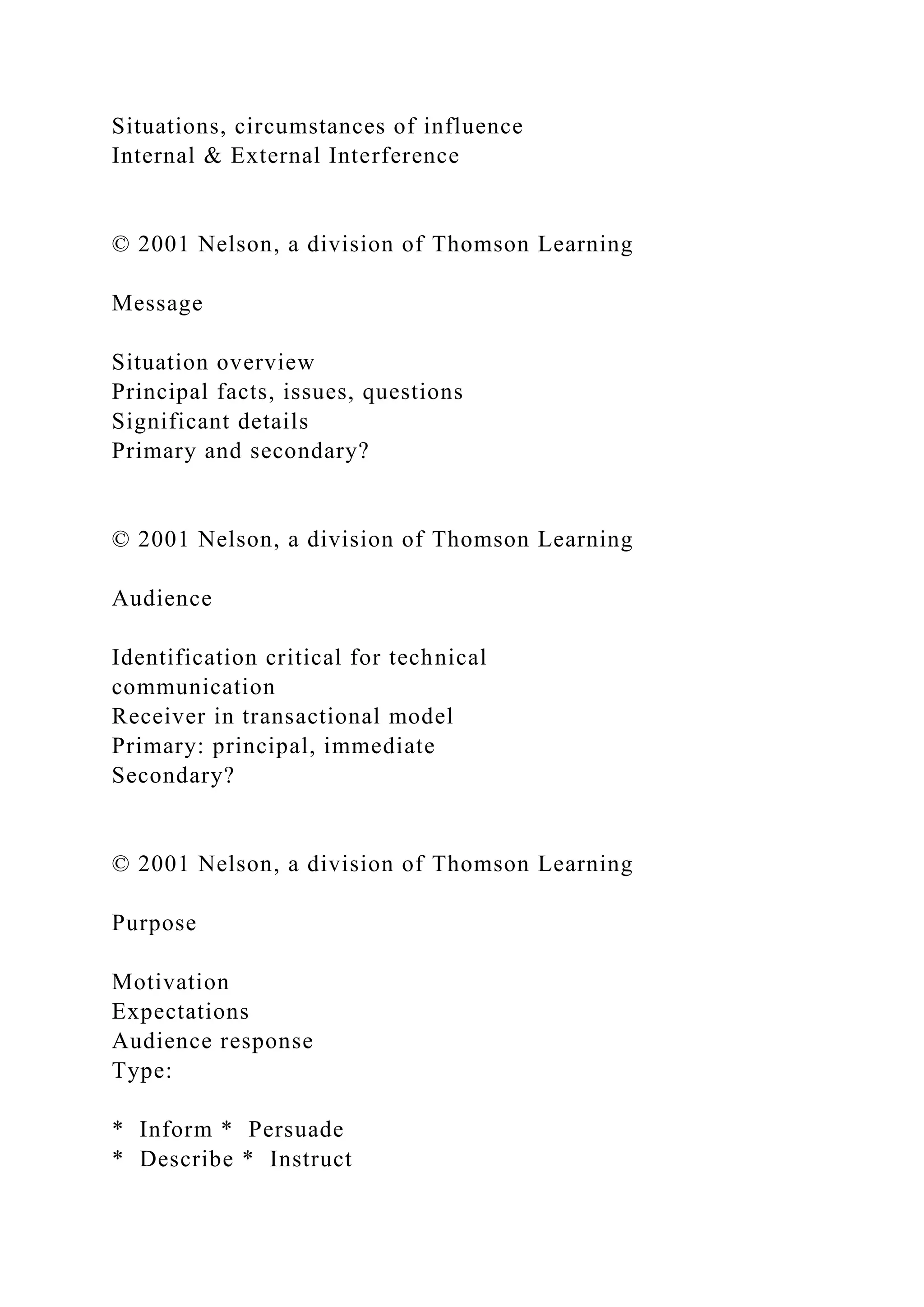 Situations, circumstances of influence
Internal & External Interference
© 2001 Nelson, a division of Thomson Learning
Message
Situation overview
Principal facts, issues, questions
Significant details
Primary and secondary?
© 2001 Nelson, a division of Thomson Learning
Audience
Identification critical for technical
communication
Receiver in transactional model
Primary: principal, immediate
Secondary?
© 2001 Nelson, a division of Thomson Learning
Purpose
Motivation
Expectations
Audience response
Type:
* Inform * Persuade
* Describe * Instruct
 