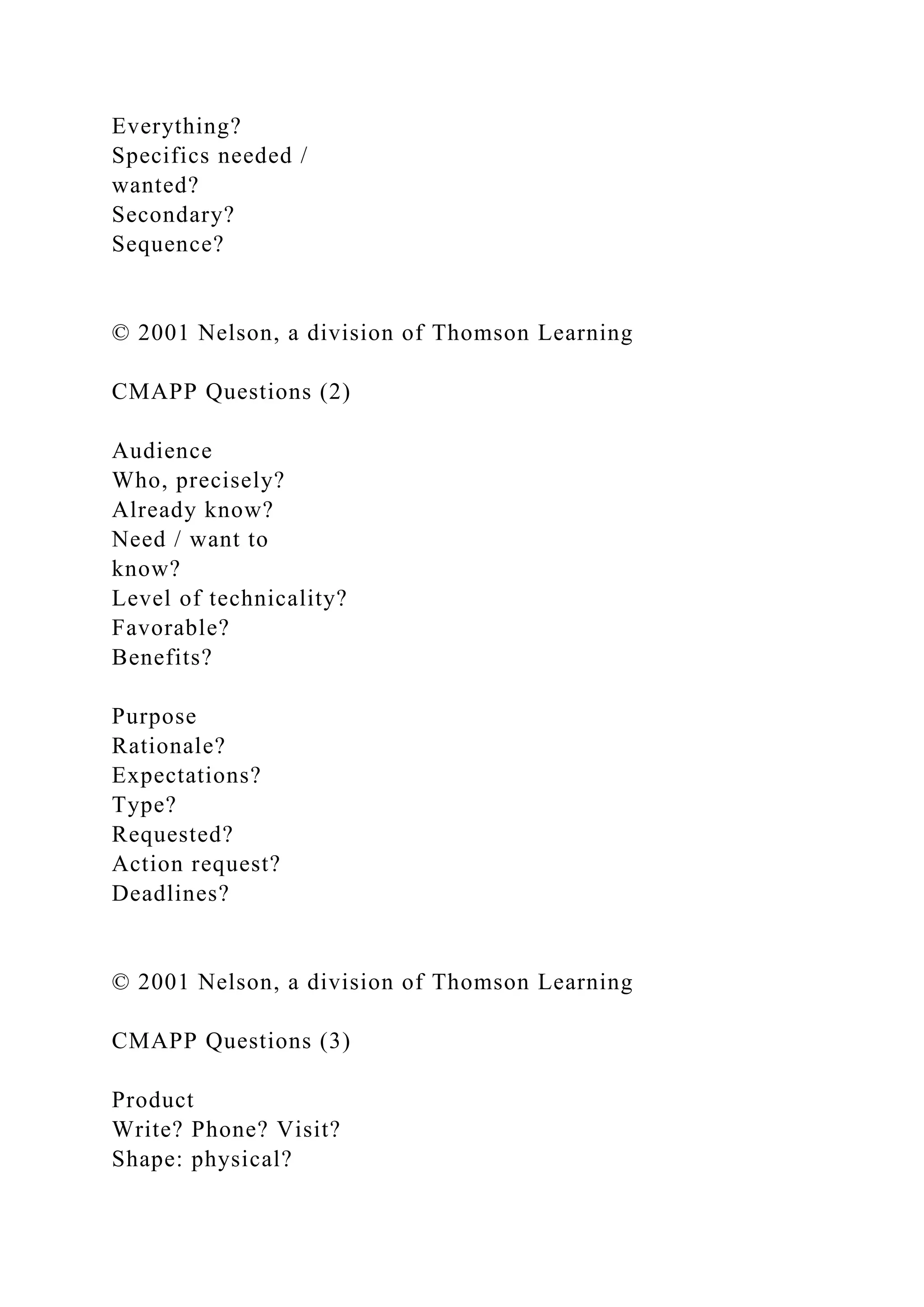 Everything?
Specifics needed /
wanted?
Secondary?
Sequence?
© 2001 Nelson, a division of Thomson Learning
CMAPP Questions (2)
Audience
Who, precisely?
Already know?
Need / want to
know?
Level of technicality?
Favorable?
Benefits?
Purpose
Rationale?
Expectations?
Type?
Requested?
Action request?
Deadlines?
© 2001 Nelson, a division of Thomson Learning
CMAPP Questions (3)
Product
Write? Phone? Visit?
Shape: physical?
 