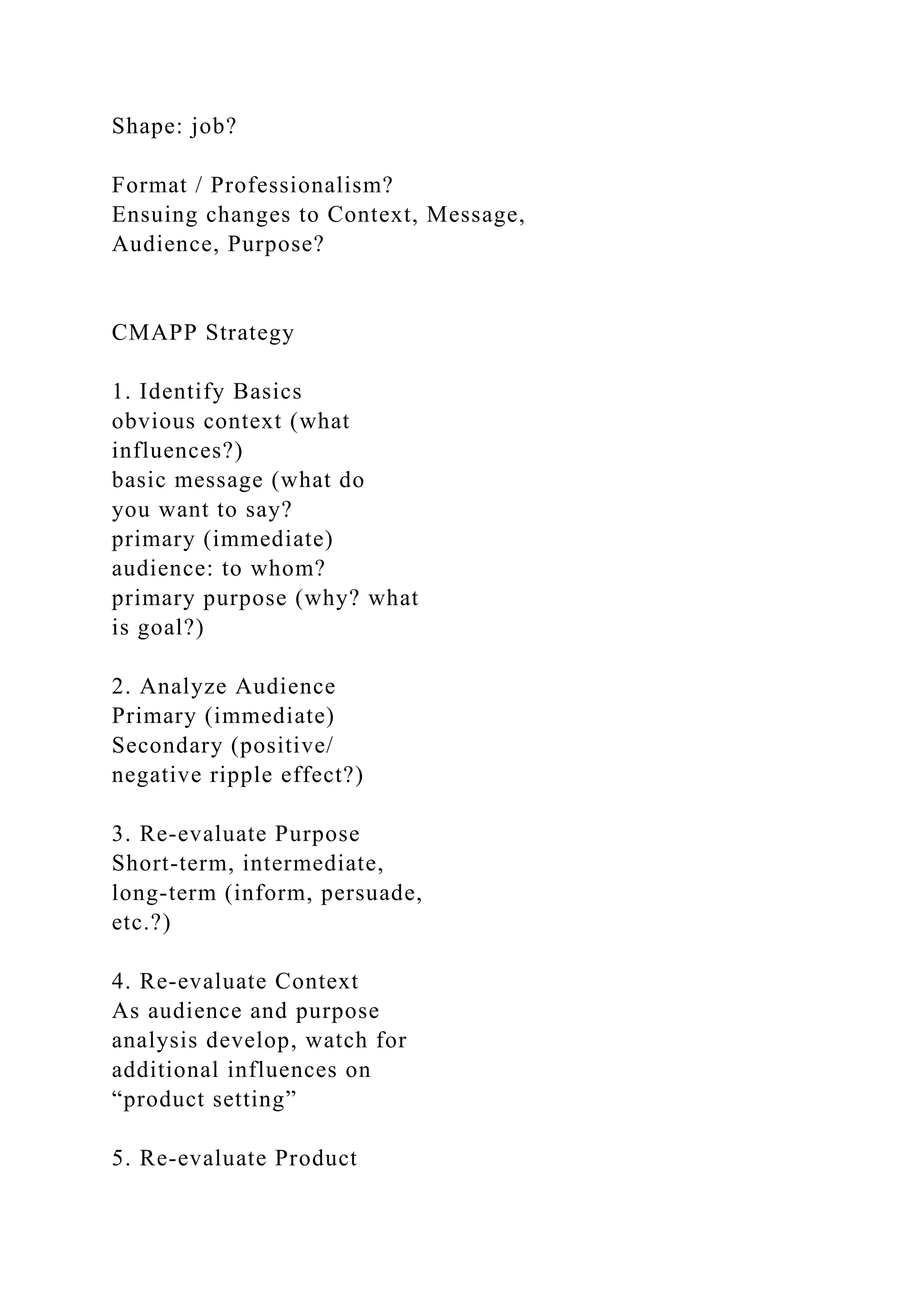 Shape: job?
Format / Professionalism?
Ensuing changes to Context, Message,
Audience, Purpose?
CMAPP Strategy
1. Identify Basics
obvious context (what
influences?)
basic message (what do
you want to say?
primary (immediate)
audience: to whom?
primary purpose (why? what
is goal?)
2. Analyze Audience
Primary (immediate)
Secondary (positive/
negative ripple effect?)
3. Re-evaluate Purpose
Short-term, intermediate,
long-term (inform, persuade,
etc.?)
4. Re-evaluate Context
As audience and purpose
analysis develop, watch for
additional influences on
“product setting”
5. Re-evaluate Product
 