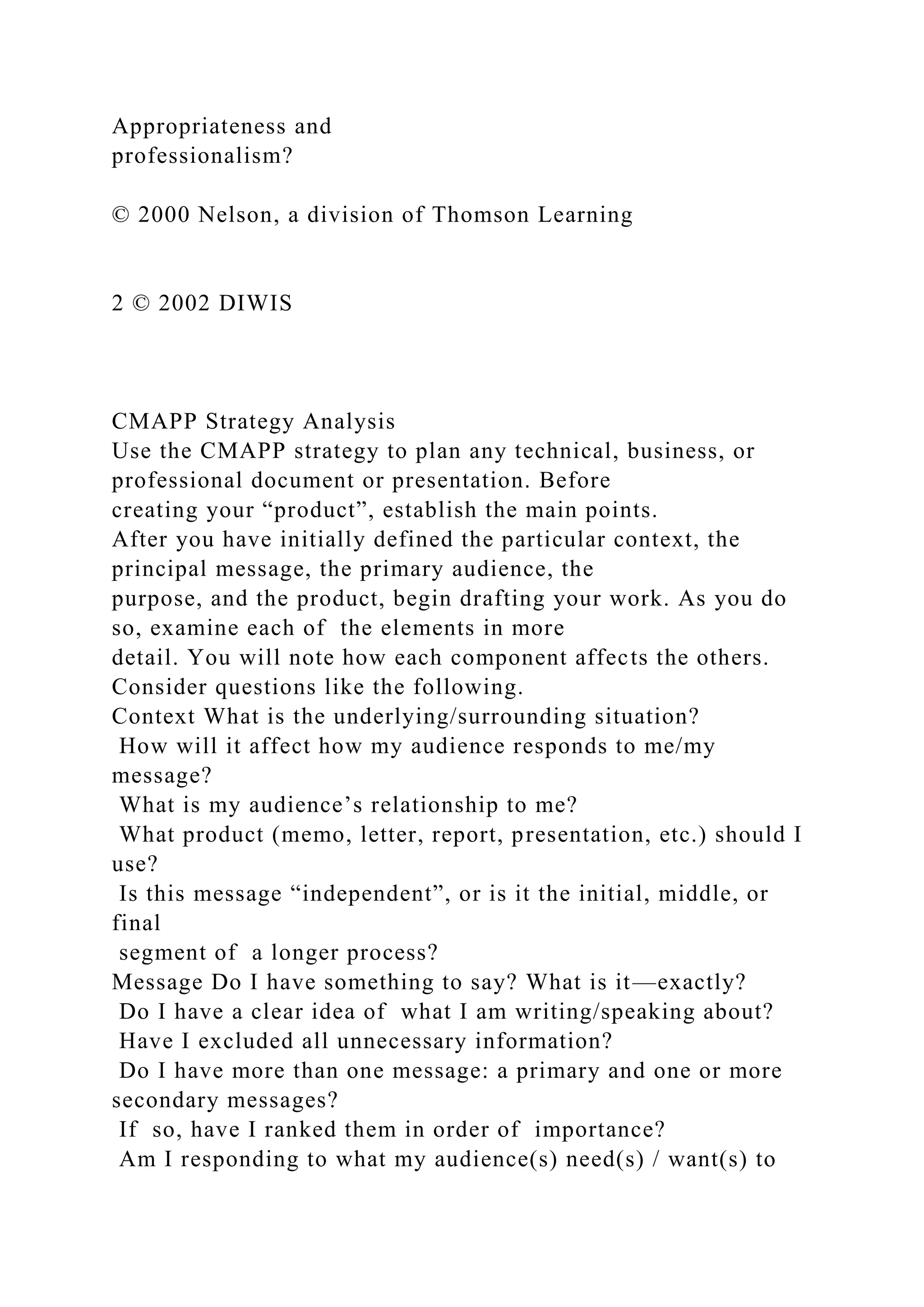 Appropriateness and
professionalism?
© 2000 Nelson, a division of Thomson Learning
2 © 2002 DIWIS
CMAPP Strategy Analysis
Use the CMAPP strategy to plan any technical, business, or
professional document or presentation. Before
creating your “product”, establish the main points.
After you have initially defined the particular context, the
principal message, the primary audience, the
purpose, and the product, begin drafting your work. As you do
so, examine each of the elements in more
detail. You will note how each component affects the others.
Consider questions like the following.
Context What is the underlying/surrounding situation?
How will it affect how my audience responds to me/my
message?
What is my audience’s relationship to me?
What product (memo, letter, report, presentation, etc.) should I
use?
Is this message “independent”, or is it the initial, middle, or
final
segment of a longer process?
Message Do I have something to say? What is it—exactly?
Do I have a clear idea of what I am writing/speaking about?
Have I excluded all unnecessary information?
Do I have more than one message: a primary and one or more
secondary messages?
If so, have I ranked them in order of importance?
Am I responding to what my audience(s) need(s) / want(s) to
 
