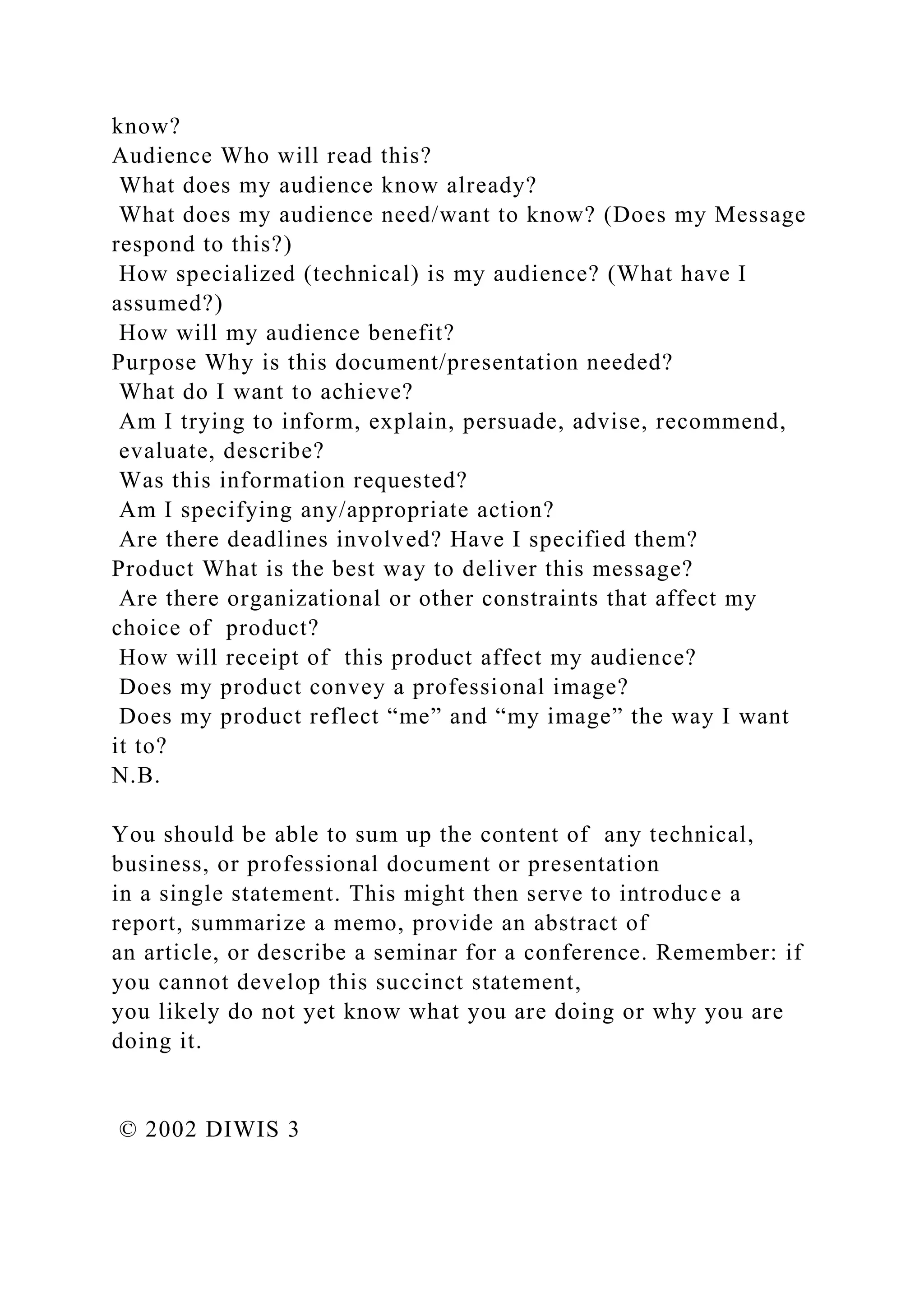 know?
Audience Who will read this?
What does my audience know already?
What does my audience need/want to know? (Does my Message
respond to this?)
How specialized (technical) is my audience? (What have I
assumed?)
How will my audience benefit?
Purpose Why is this document/presentation needed?
What do I want to achieve?
Am I trying to inform, explain, persuade, advise, recommend,
evaluate, describe?
Was this information requested?
Am I specifying any/appropriate action?
Are there deadlines involved? Have I specified them?
Product What is the best way to deliver this message?
Are there organizational or other constraints that affect my
choice of product?
How will receipt of this product affect my audience?
Does my product convey a professional image?
Does my product reflect “me” and “my image” the way I want
it to?
N.B.
You should be able to sum up the content of any technical,
business, or professional document or presentation
in a single statement. This might then serve to introduce a
report, summarize a memo, provide an abstract of
an article, or describe a seminar for a conference. Remember: if
you cannot develop this succinct statement,
you likely do not yet know what you are doing or why you are
doing it.
© 2002 DIWIS 3
 