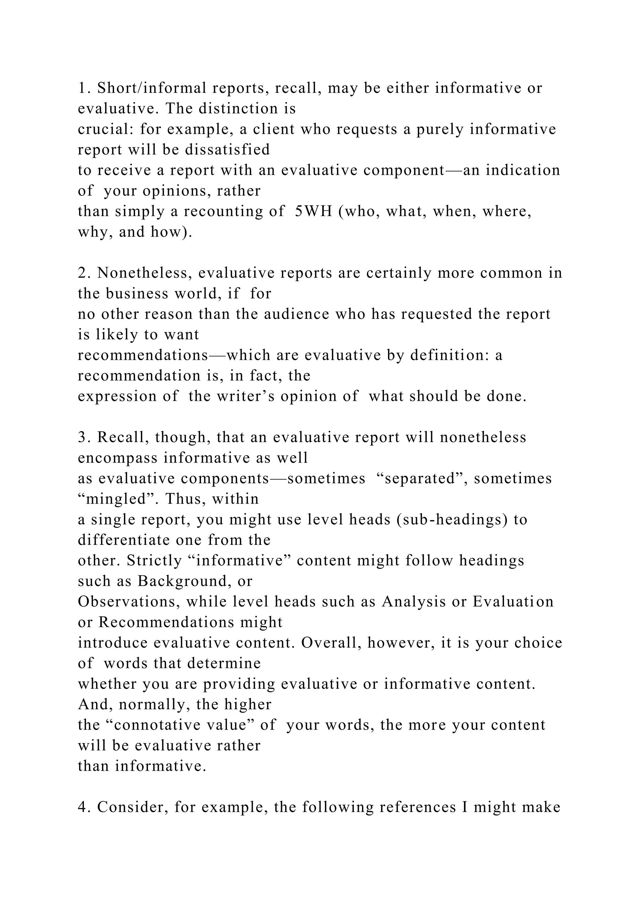 1. Short/informal reports, recall, may be either informative or
evaluative. The distinction is
crucial: for example, a client who requests a purely informative
report will be dissatisfied
to receive a report with an evaluative component—an indication
of your opinions, rather
than simply a recounting of 5WH (who, what, when, where,
why, and how).
2. Nonetheless, evaluative reports are certainly more common in
the business world, if for
no other reason than the audience who has requested the report
is likely to want
recommendations—which are evaluative by definition: a
recommendation is, in fact, the
expression of the writer’s opinion of what should be done.
3. Recall, though, that an evaluative report will nonetheless
encompass informative as well
as evaluative components—sometimes “separated”, sometimes
“mingled”. Thus, within
a single report, you might use level heads (sub-headings) to
differentiate one from the
other. Strictly “informative” content might follow headings
such as Background, or
Observations, while level heads such as Analysis or Evaluation
or Recommendations might
introduce evaluative content. Overall, however, it is your choice
of words that determine
whether you are providing evaluative or informative content.
And, normally, the higher
the “connotative value” of your words, the more your content
will be evaluative rather
than informative.
4. Consider, for example, the following references I might make
 