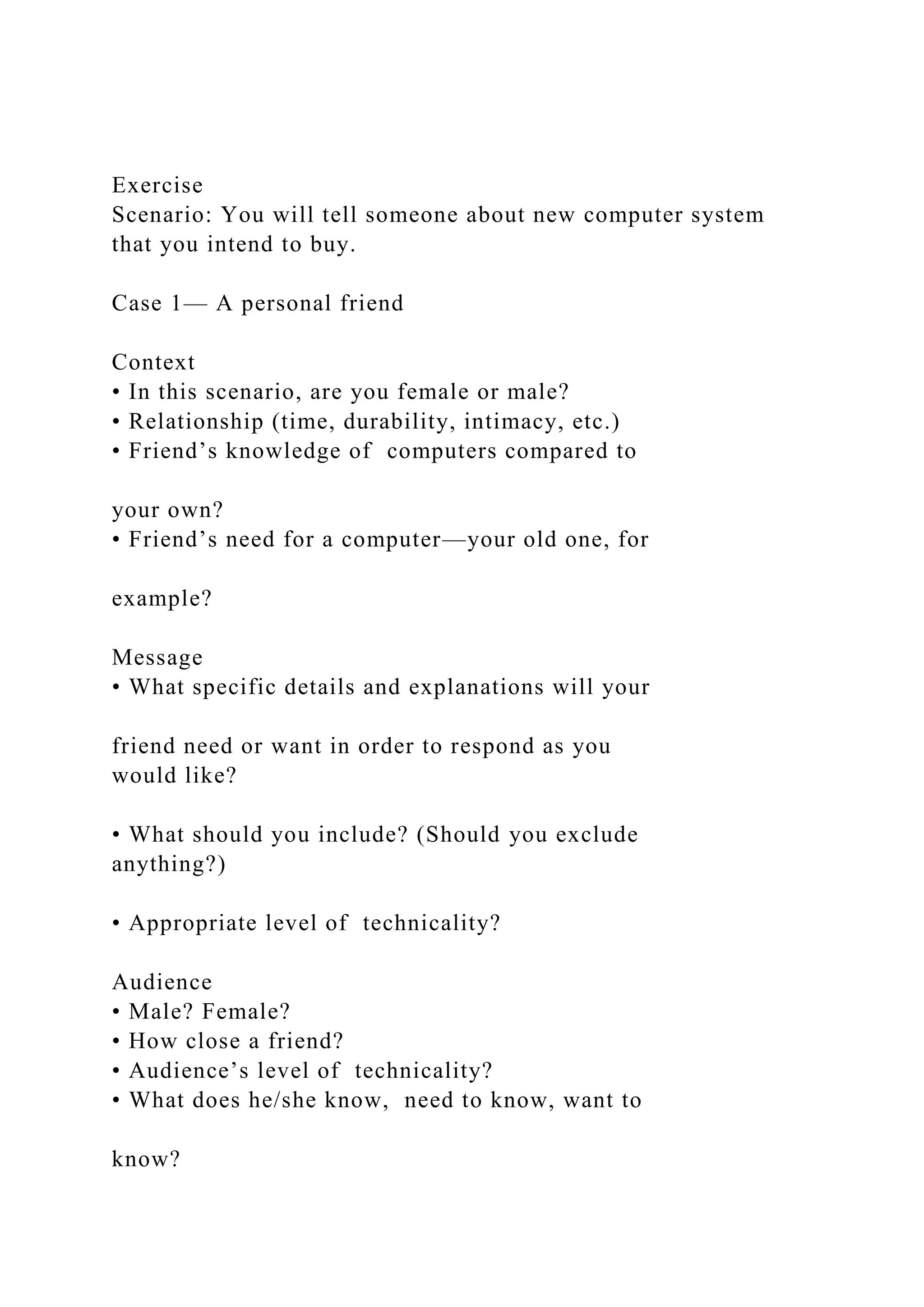 Exercise
Scenario: You will tell someone about new computer system
that you intend to buy.
Case 1— A personal friend
Context
• In this scenario, are you female or male?
• Relationship (time, durability, intimacy, etc.)
• Friend’s knowledge of computers compared to
your own?
• Friend’s need for a computer—your old one, for
example?
Message
• What specific details and explanations will your
friend need or want in order to respond as you
would like?
• What should you include? (Should you exclude
anything?)
• Appropriate level of technicality?
Audience
• Male? Female?
• How close a friend?
• Audience’s level of technicality?
• What does he/she know, need to know, want to
know?
 