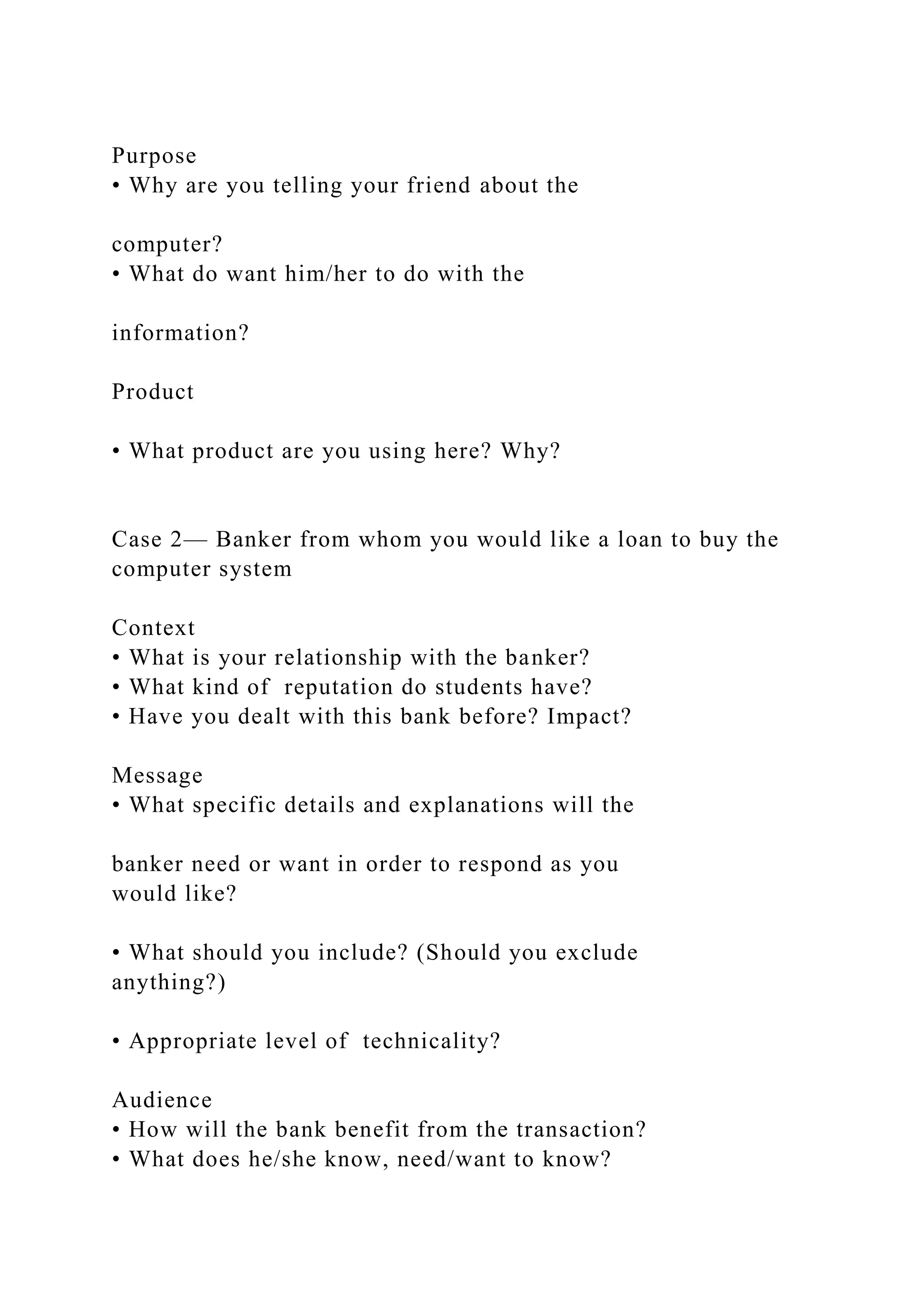 Purpose
• Why are you telling your friend about the
computer?
• What do want him/her to do with the
information?
Product
• What product are you using here? Why?
Case 2— Banker from whom you would like a loan to buy the
computer system
Context
• What is your relationship with the banker?
• What kind of reputation do students have?
• Have you dealt with this bank before? Impact?
Message
• What specific details and explanations will the
banker need or want in order to respond as you
would like?
• What should you include? (Should you exclude
anything?)
• Appropriate level of technicality?
Audience
• How will the bank benefit from the transaction?
• What does he/she know, need/want to know?
 