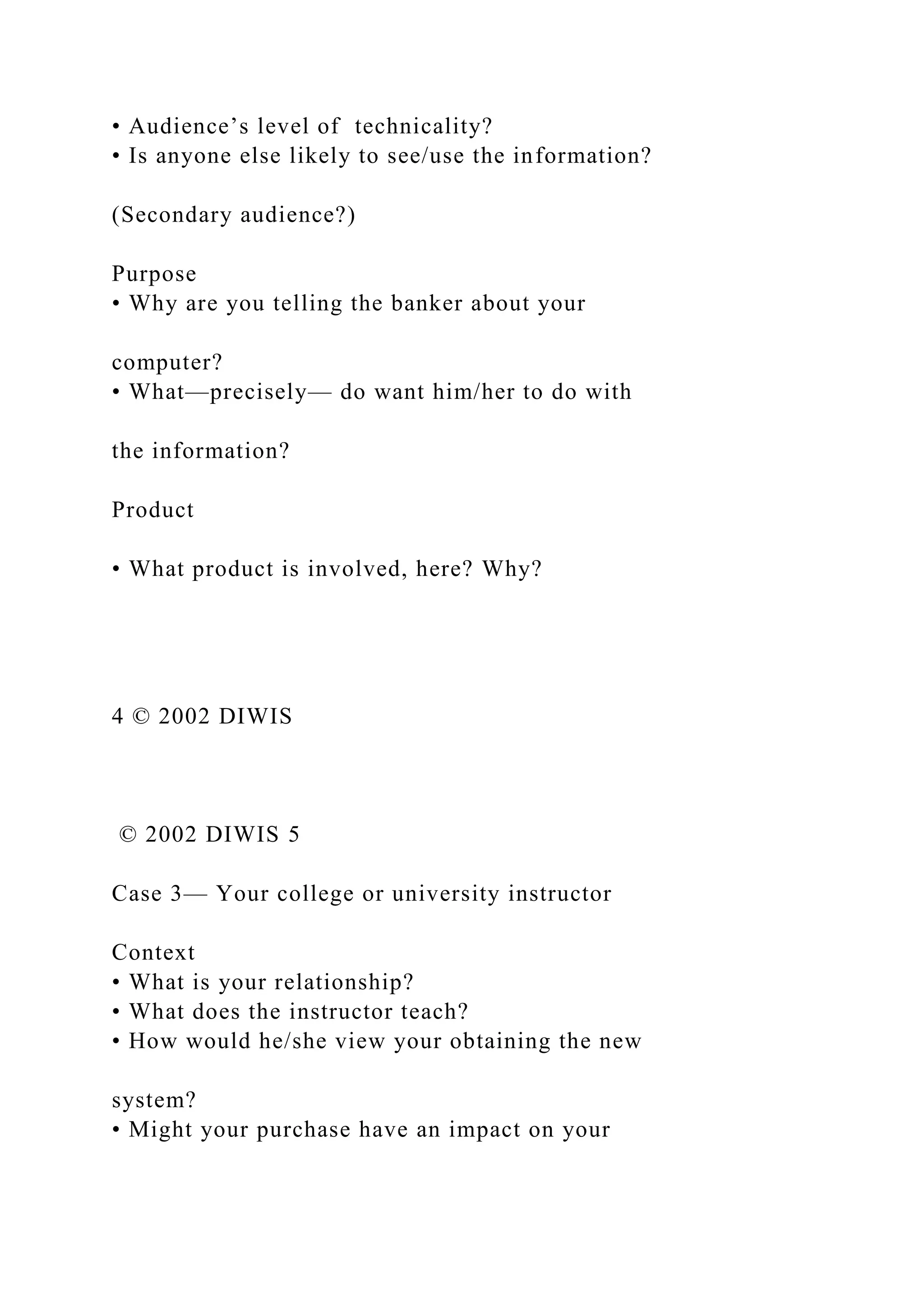 • Audience’s level of technicality?
• Is anyone else likely to see/use the information?
(Secondary audience?)
Purpose
• Why are you telling the banker about your
computer?
• What—precisely— do want him/her to do with
the information?
Product
• What product is involved, here? Why?
4 © 2002 DIWIS
© 2002 DIWIS 5
Case 3— Your college or university instructor
Context
• What is your relationship?
• What does the instructor teach?
• How would he/she view your obtaining the new
system?
• Might your purchase have an impact on your
 