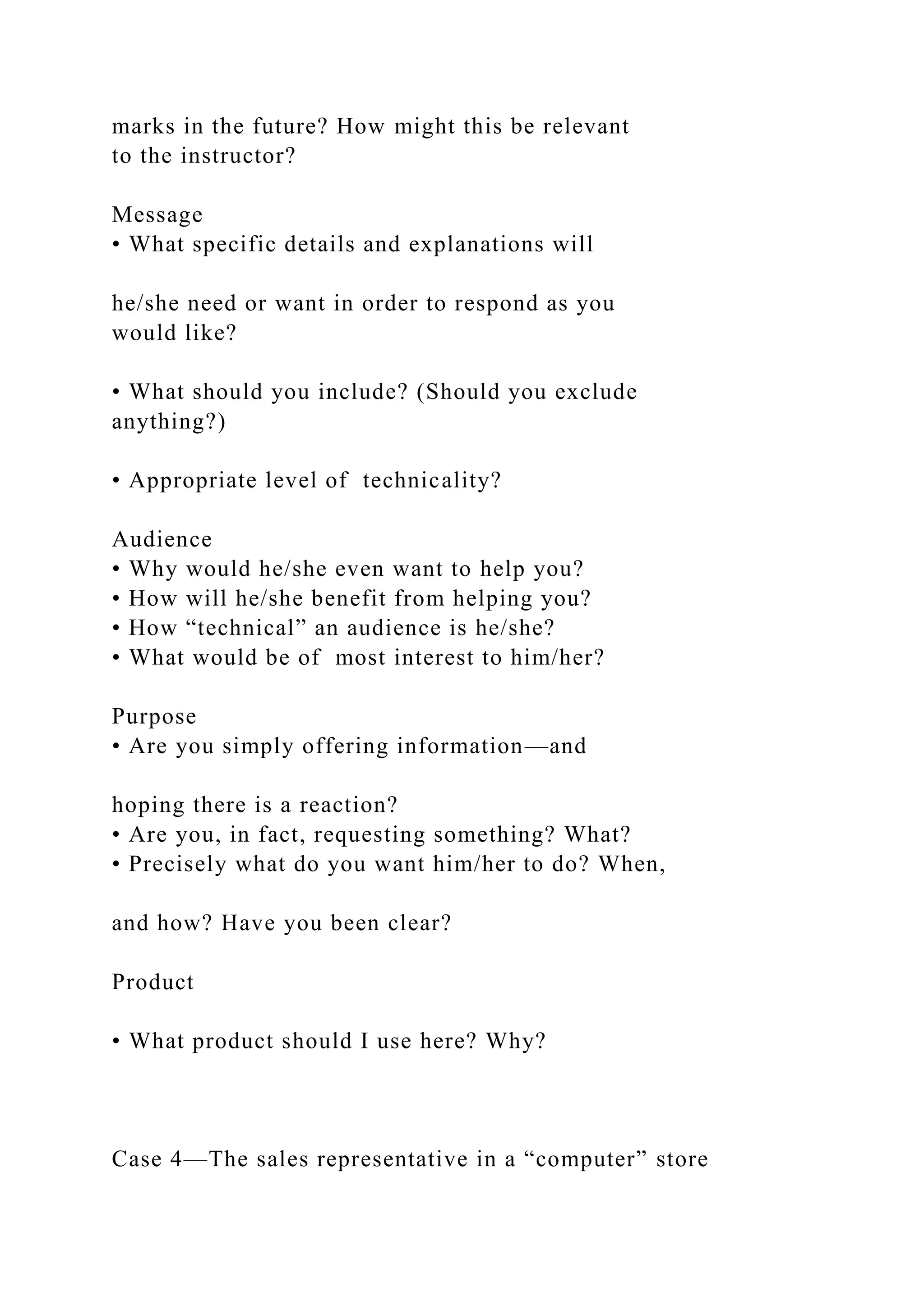 marks in the future? How might this be relevant
to the instructor?
Message
• What specific details and explanations will
he/she need or want in order to respond as you
would like?
• What should you include? (Should you exclude
anything?)
• Appropriate level of technicality?
Audience
• Why would he/she even want to help you?
• How will he/she benefit from helping you?
• How “technical” an audience is he/she?
• What would be of most interest to him/her?
Purpose
• Are you simply offering information—and
hoping there is a reaction?
• Are you, in fact, requesting something? What?
• Precisely what do you want him/her to do? When,
and how? Have you been clear?
Product
• What product should I use here? Why?
Case 4—The sales representative in a “computer” store
 