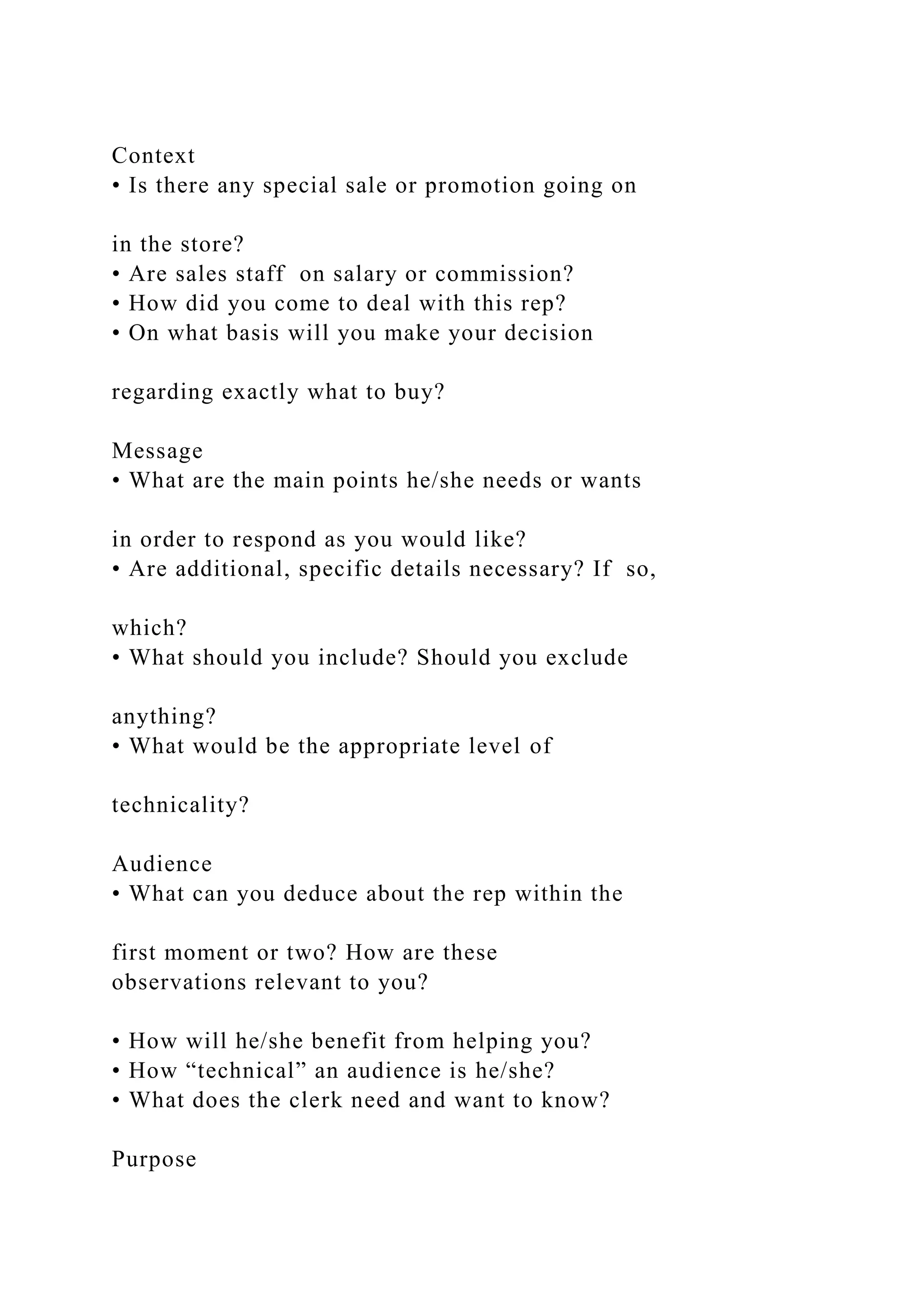 Context
• Is there any special sale or promotion going on
in the store?
• Are sales staff on salary or commission?
• How did you come to deal with this rep?
• On what basis will you make your decision
regarding exactly what to buy?
Message
• What are the main points he/she needs or wants
in order to respond as you would like?
• Are additional, specific details necessary? If so,
which?
• What should you include? Should you exclude
anything?
• What would be the appropriate level of
technicality?
Audience
• What can you deduce about the rep within the
first moment or two? How are these
observations relevant to you?
• How will he/she benefit from helping you?
• How “technical” an audience is he/she?
• What does the clerk need and want to know?
Purpose
 