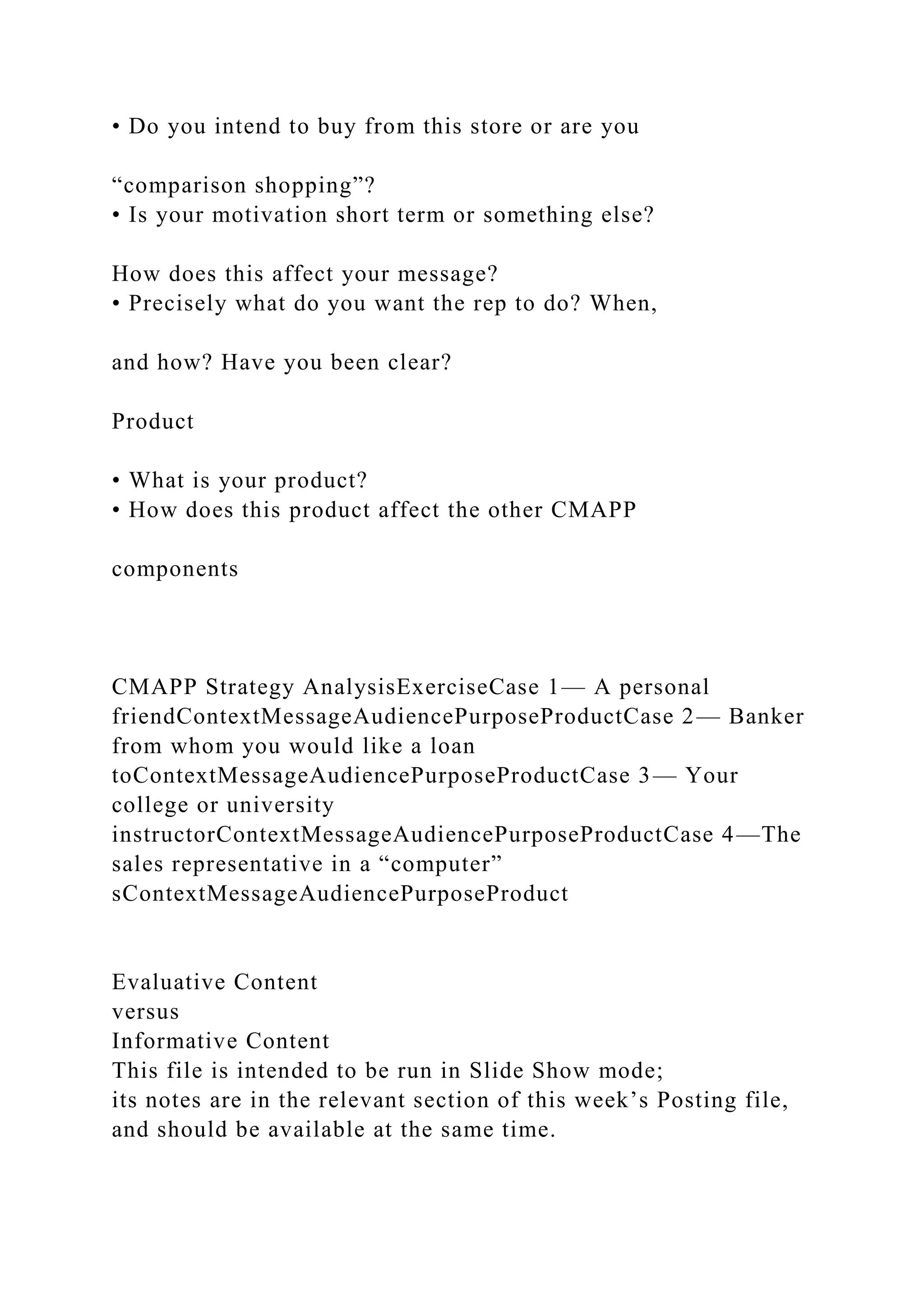 • Do you intend to buy from this store or are you
“comparison shopping”?
• Is your motivation short term or something else?
How does this affect your message?
• Precisely what do you want the rep to do? When,
and how? Have you been clear?
Product
• What is your product?
• How does this product affect the other CMAPP
components
CMAPP Strategy AnalysisExerciseCase 1— A personal
friendContextMessageAudiencePurposeProductCase 2— Banker
from whom you would like a loan
toContextMessageAudiencePurposeProductCase 3— Your
college or university
instructorContextMessageAudiencePurposeProductCase 4—The
sales representative in a “computer”
sContextMessageAudiencePurposeProduct
Evaluative Content
versus
Informative Content
This file is intended to be run in Slide Show mode;
its notes are in the relevant section of this week’s Posting file,
and should be available at the same time.
 