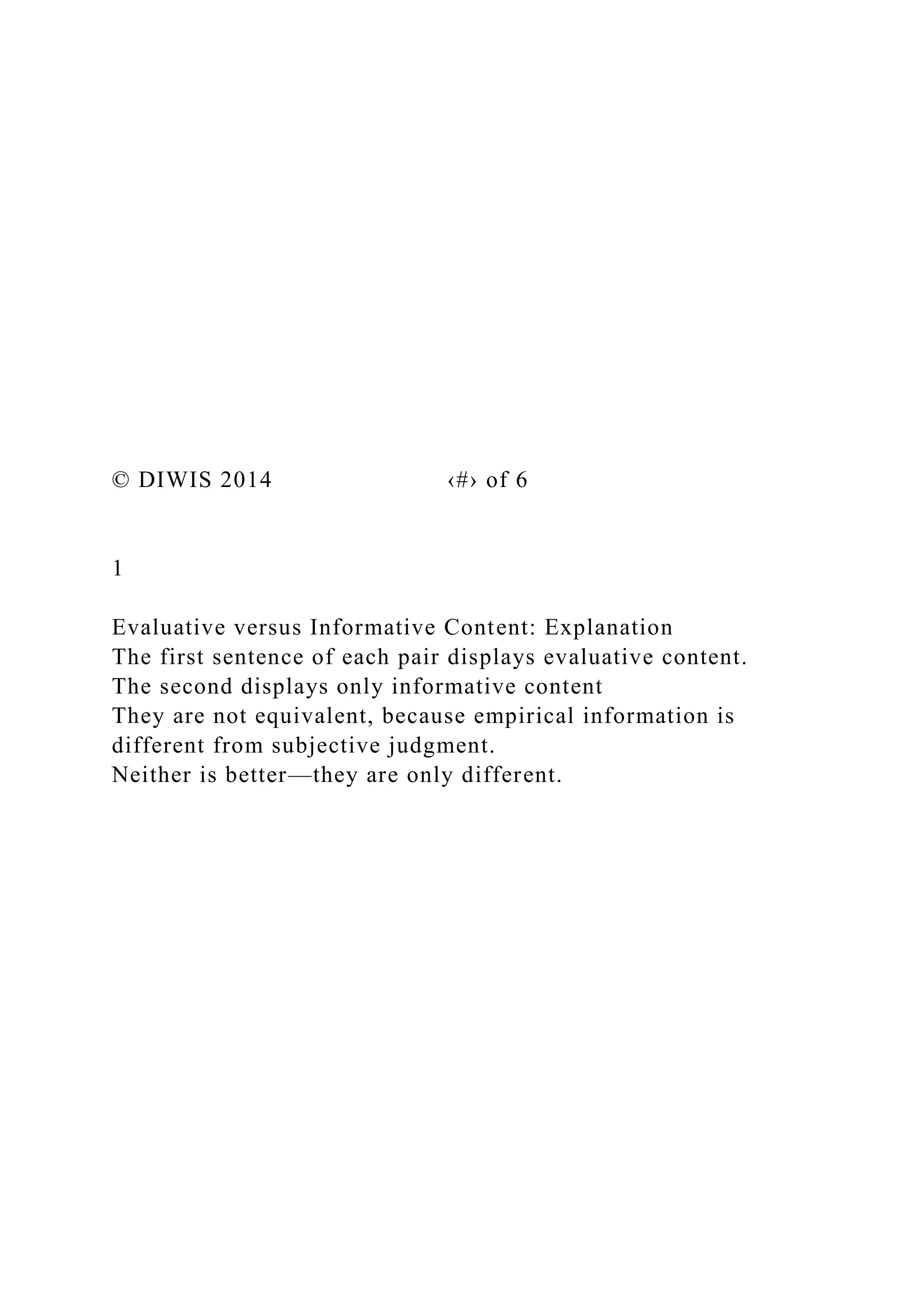 © DIWIS 2014 ‹#› of 6
1
Evaluative versus Informative Content: Explanation
The first sentence of each pair displays evaluative content.
The second displays only informative content
They are not equivalent, because empirical information is
different from subjective judgment.
Neither is better—they are only different.
 