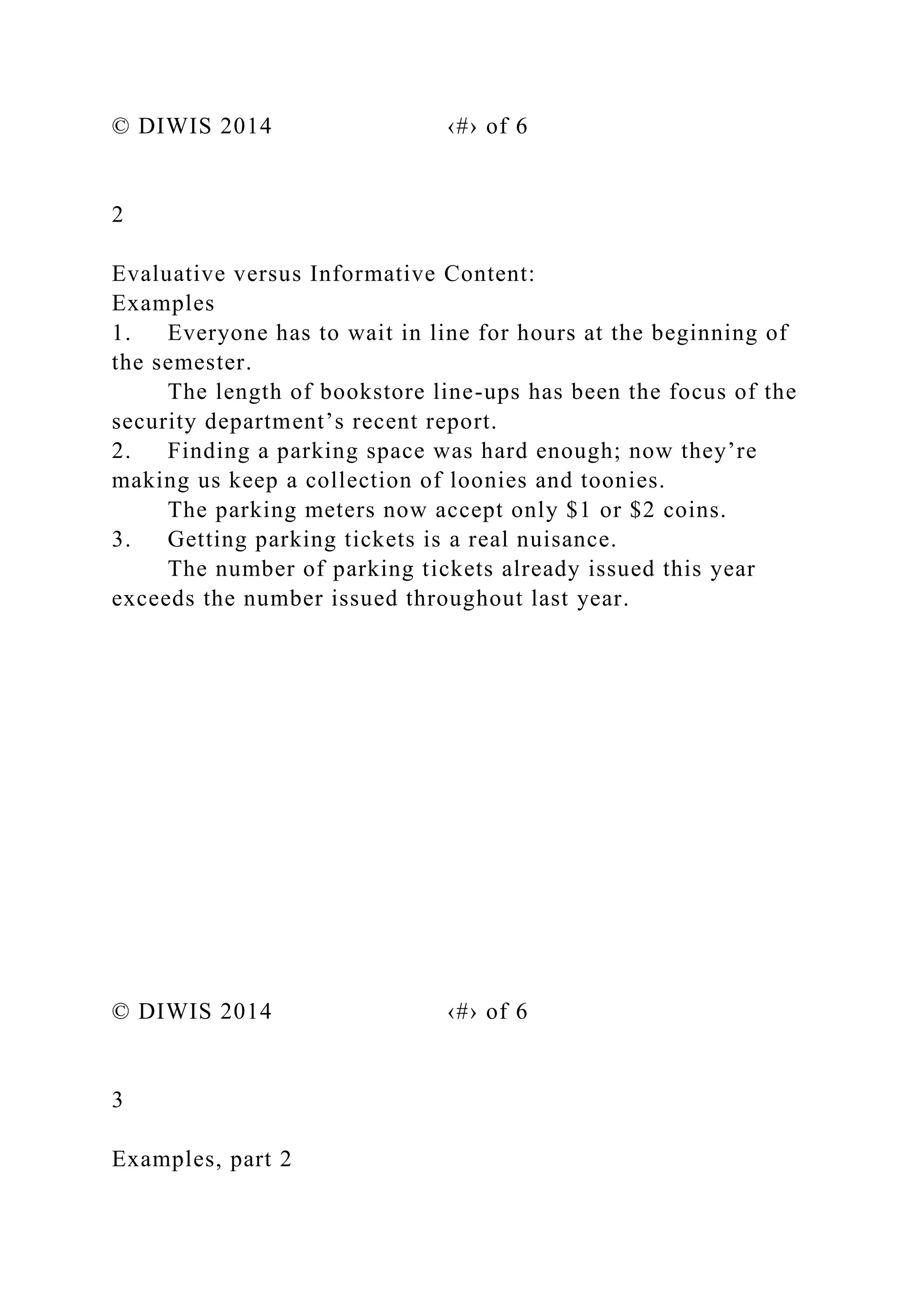 © DIWIS 2014 ‹#› of 6
2
Evaluative versus Informative Content:
Examples
1. Everyone has to wait in line for hours at the beginning of
the semester.
The length of bookstore line-ups has been the focus of the
security department’s recent report.
2. Finding a parking space was hard enough; now they’re
making us keep a collection of loonies and toonies.
The parking meters now accept only $1 or $2 coins.
3. Getting parking tickets is a real nuisance.
The number of parking tickets already issued this year
exceeds the number issued throughout last year.
© DIWIS 2014 ‹#› of 6
3
Examples, part 2
 