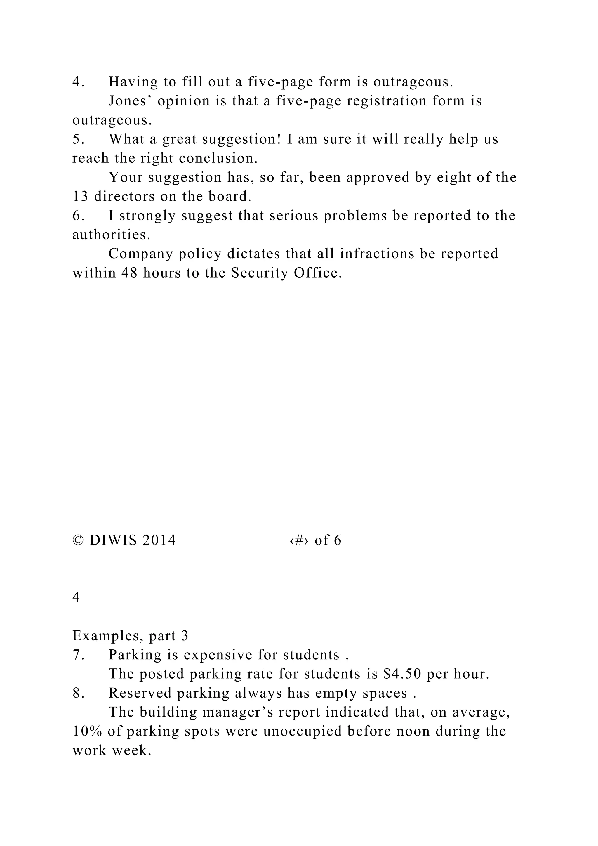 4. Having to fill out a five-page form is outrageous.
Jones’ opinion is that a five-page registration form is
outrageous.
5. What a great suggestion! I am sure it will really help us
reach the right conclusion.
Your suggestion has, so far, been approved by eight of the
13 directors on the board.
6. I strongly suggest that serious problems be reported to the
authorities.
Company policy dictates that all infractions be reported
within 48 hours to the Security Office.
© DIWIS 2014 ‹#› of 6
4
Examples, part 3
7. Parking is expensive for students .
The posted parking rate for students is $4.50 per hour.
8. Reserved parking always has empty spaces .
The building manager’s report indicated that, on average,
10% of parking spots were unoccupied before noon during the
work week.
 