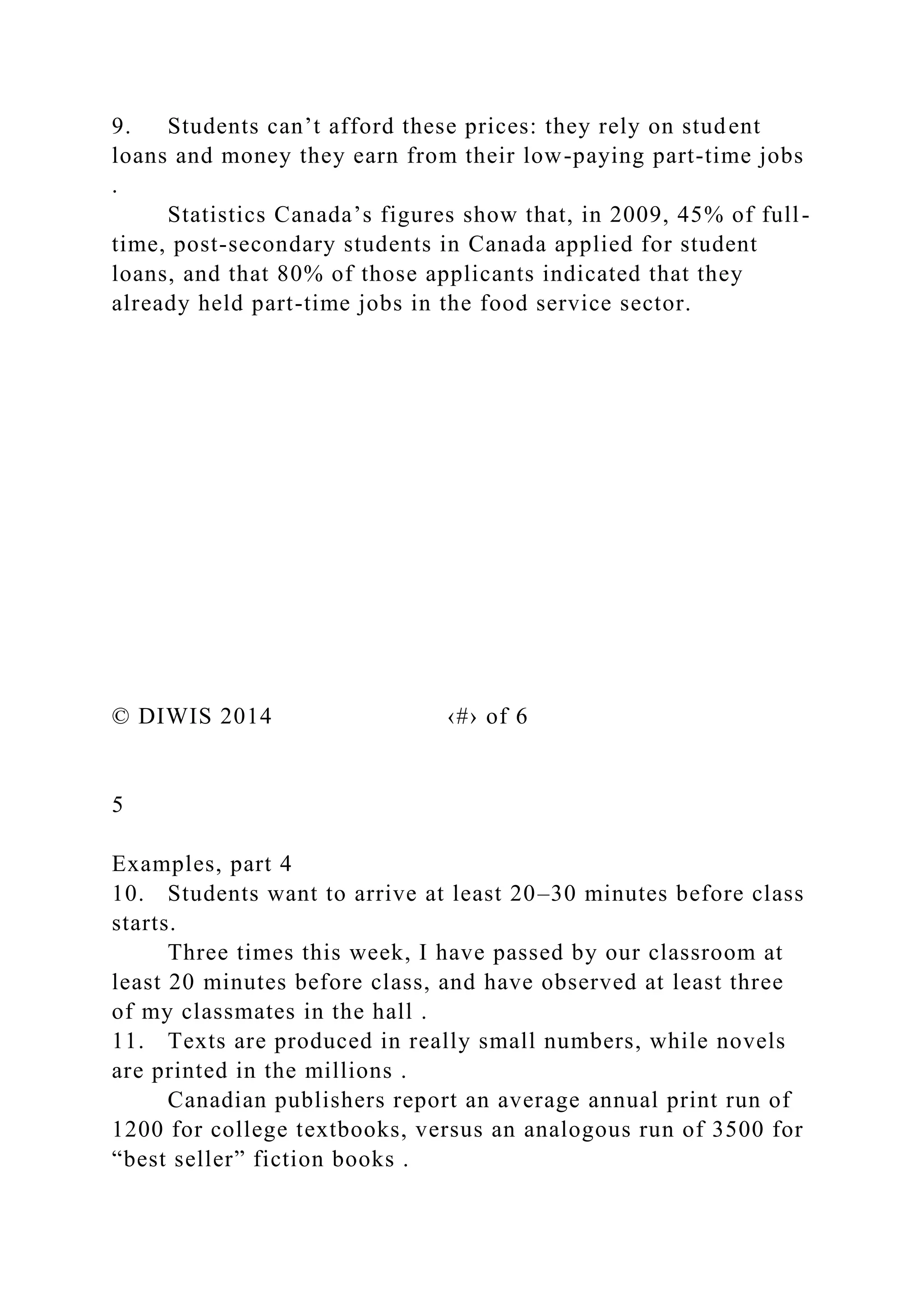 9. Students can’t afford these prices: they rely on student
loans and money they earn from their low-paying part-time jobs
.
Statistics Canada’s figures show that, in 2009, 45% of full-
time, post-secondary students in Canada applied for student
loans, and that 80% of those applicants indicated that they
already held part-time jobs in the food service sector.
© DIWIS 2014 ‹#› of 6
5
Examples, part 4
10. Students want to arrive at least 20–30 minutes before class
starts.
Three times this week, I have passed by our classroom at
least 20 minutes before class, and have observed at least three
of my classmates in the hall .
11. Texts are produced in really small numbers, while novels
are printed in the millions .
Canadian publishers report an average annual print run of
1200 for college textbooks, versus an analogous run of 3500 for
“best seller” fiction books .
 