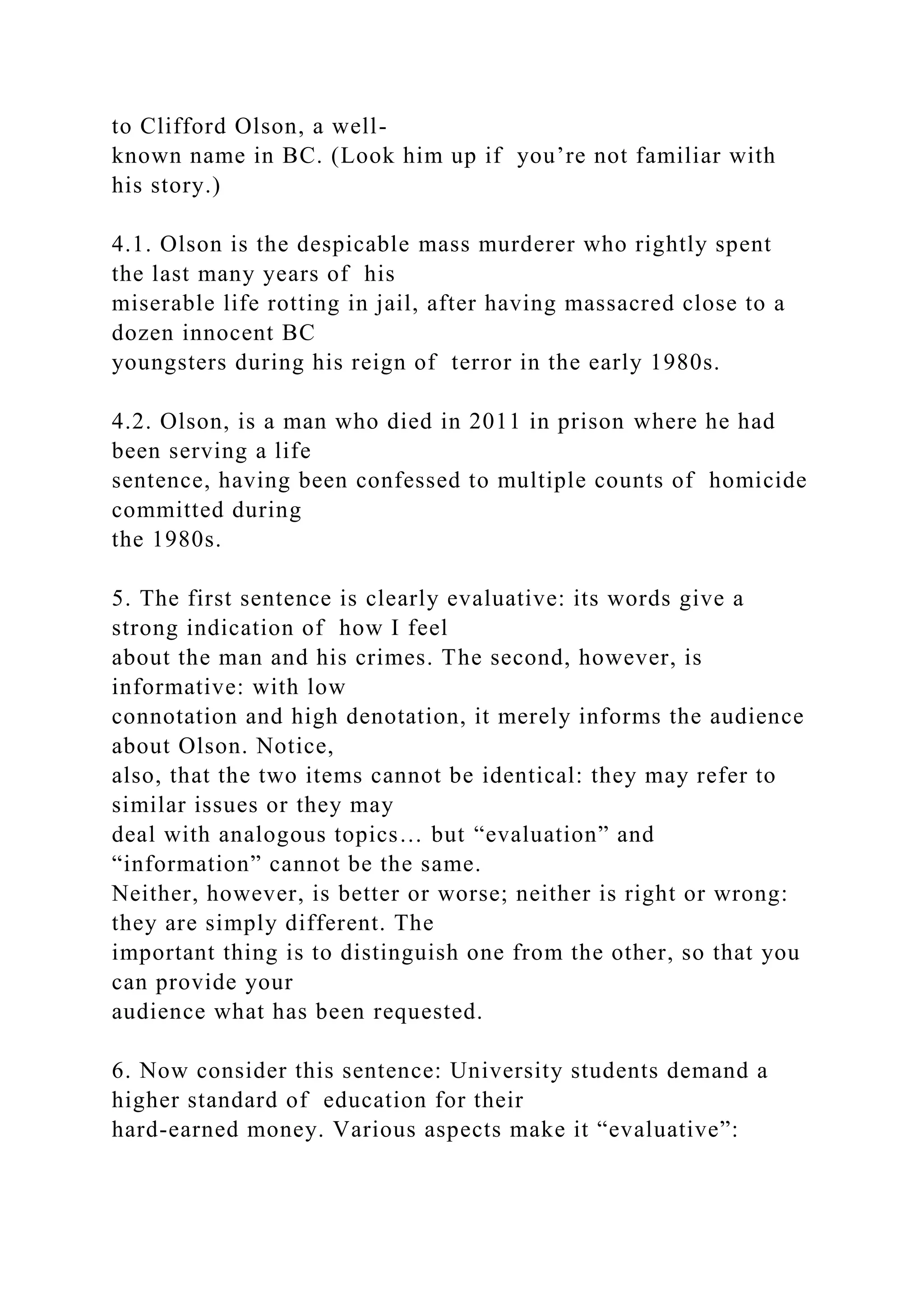 to Clifford Olson, a well-
known name in BC. (Look him up if you’re not familiar with
his story.)
4.1. Olson is the despicable mass murderer who rightly spent
the last many years of his
miserable life rotting in jail, after having massacred close to a
dozen innocent BC
youngsters during his reign of terror in the early 1980s.
4.2. Olson, is a man who died in 2011 in prison where he had
been serving a life
sentence, having been confessed to multiple counts of homicide
committed during
the 1980s.
5. The first sentence is clearly evaluative: its words give a
strong indication of how I feel
about the man and his crimes. The second, however, is
informative: with low
connotation and high denotation, it merely informs the audience
about Olson. Notice,
also, that the two items cannot be identical: they may refer to
similar issues or they may
deal with analogous topics… but “evaluation” and
“information” cannot be the same.
Neither, however, is better or worse; neither is right or wrong:
they are simply different. The
important thing is to distinguish one from the other, so that you
can provide your
audience what has been requested.
6. Now consider this sentence: University students demand a
higher standard of education for their
hard-earned money. Various aspects make it “evaluative”:
 