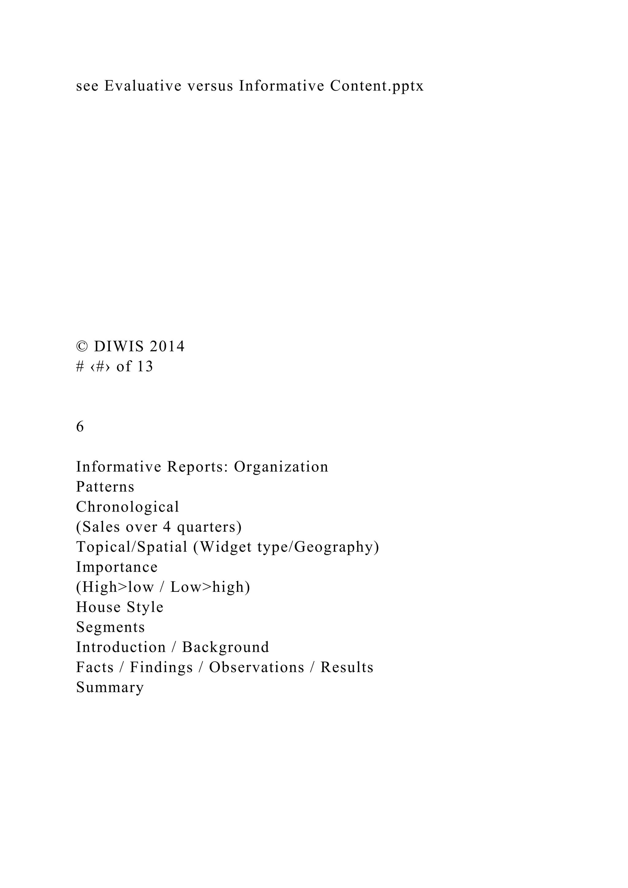 see Evaluative versus Informative Content.pptx
© DIWIS 2014
# ‹#› of 13
6
Informative Reports: Organization
Patterns
Chronological
(Sales over 4 quarters)
Topical/Spatial (Widget type/Geography)
Importance
(High>low / Low>high)
House Style
Segments
Introduction / Background
Facts / Findings / Observations / Results
Summary
 
