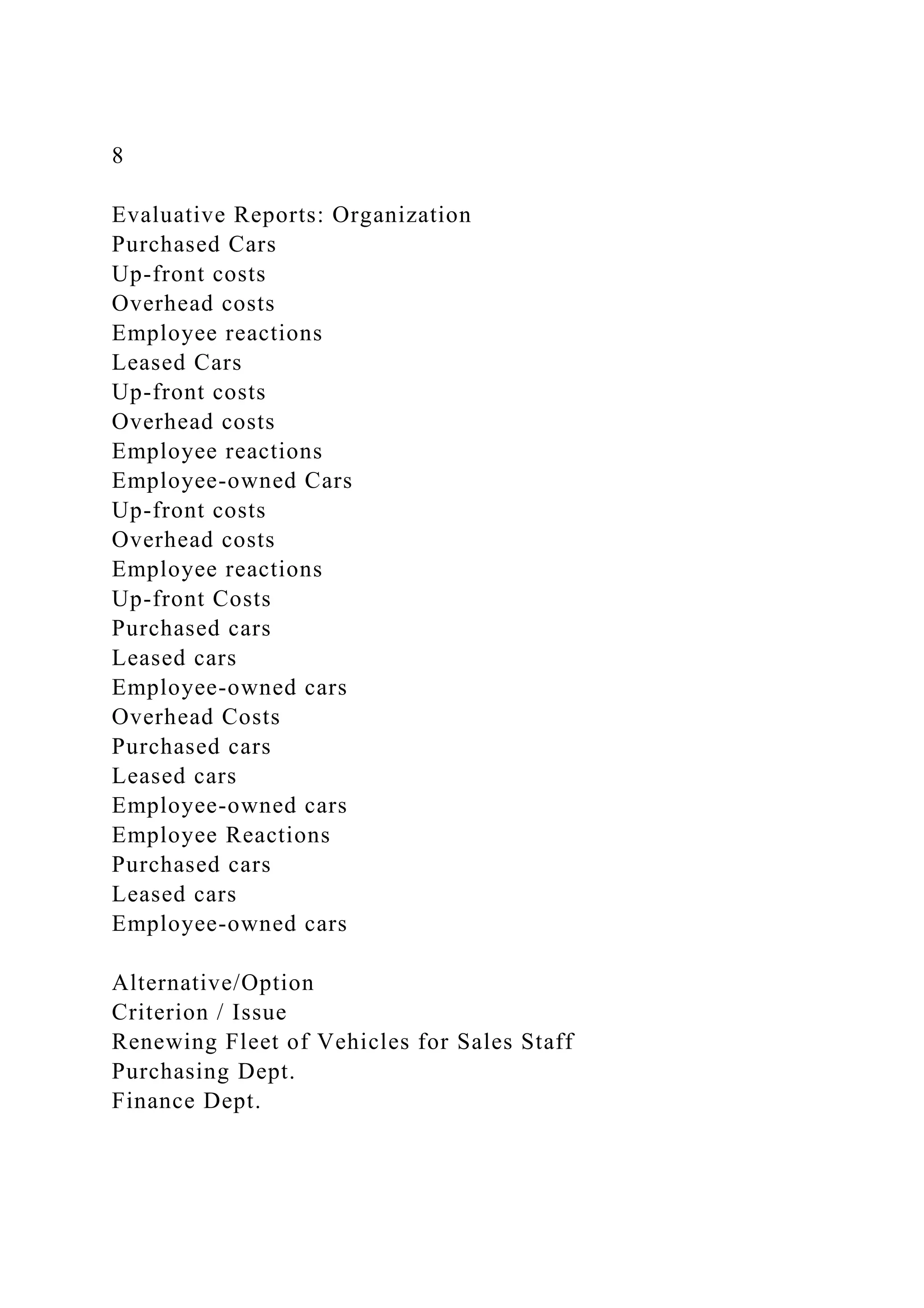 8
Evaluative Reports: Organization
Purchased Cars
Up-front costs
Overhead costs
Employee reactions
Leased Cars
Up-front costs
Overhead costs
Employee reactions
Employee-owned Cars
Up-front costs
Overhead costs
Employee reactions
Up-front Costs
Purchased cars
Leased cars
Employee-owned cars
Overhead Costs
Purchased cars
Leased cars
Employee-owned cars
Employee Reactions
Purchased cars
Leased cars
Employee-owned cars
Alternative/Option
Criterion / Issue
Renewing Fleet of Vehicles for Sales Staff
Purchasing Dept.
Finance Dept.
 