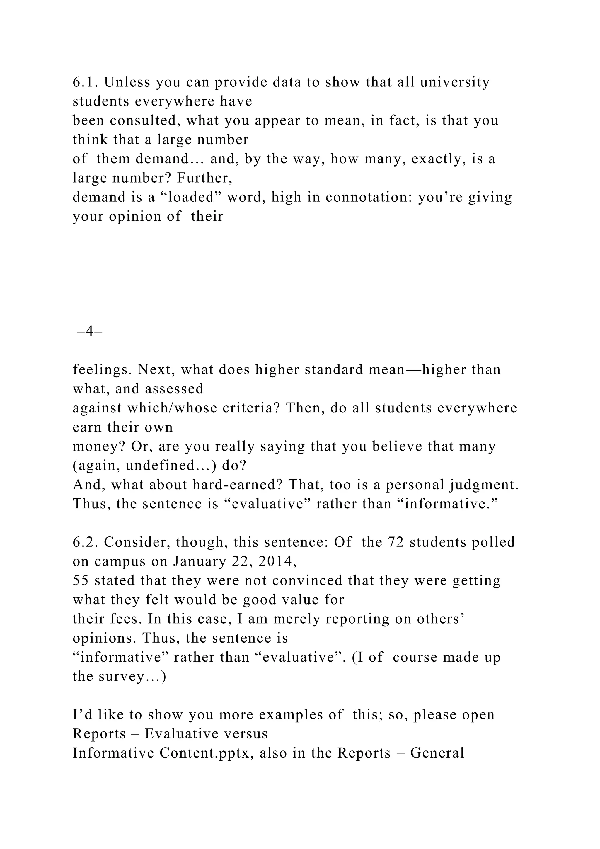 6.1. Unless you can provide data to show that all university
students everywhere have
been consulted, what you appear to mean, in fact, is that you
think that a large number
of them demand… and, by the way, how many, exactly, is a
large number? Further,
demand is a “loaded” word, high in connotation: you’re giving
your opinion of their
–4–
feelings. Next, what does higher standard mean—higher than
what, and assessed
against which/whose criteria? Then, do all students everywhere
earn their own
money? Or, are you really saying that you believe that many
(again, undefined…) do?
And, what about hard-earned? That, too is a personal judgment.
Thus, the sentence is “evaluative” rather than “informative.”
6.2. Consider, though, this sentence: Of the 72 students polled
on campus on January 22, 2014,
55 stated that they were not convinced that they were getting
what they felt would be good value for
their fees. In this case, I am merely reporting on others’
opinions. Thus, the sentence is
“informative” rather than “evaluative”. (I of course made up
the survey…)
I’d like to show you more examples of this; so, please open
Reports – Evaluative versus
Informative Content.pptx, also in the Reports – General
 