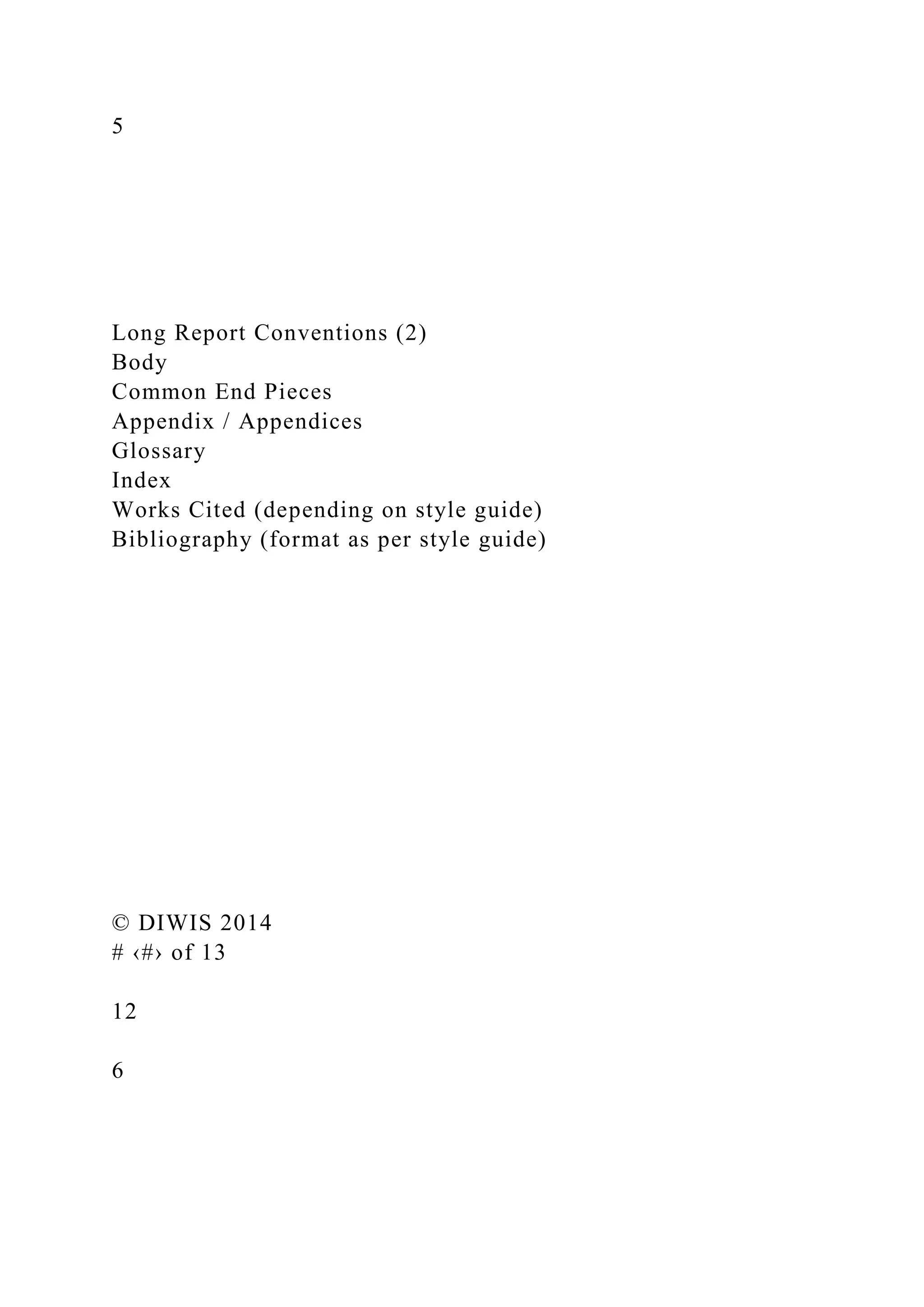 5
Long Report Conventions (2)
Body
Common End Pieces
Appendix / Appendices
Glossary
Index
Works Cited (depending on style guide)
Bibliography (format as per style guide)
© DIWIS 2014
# ‹#› of 13
12
6
 