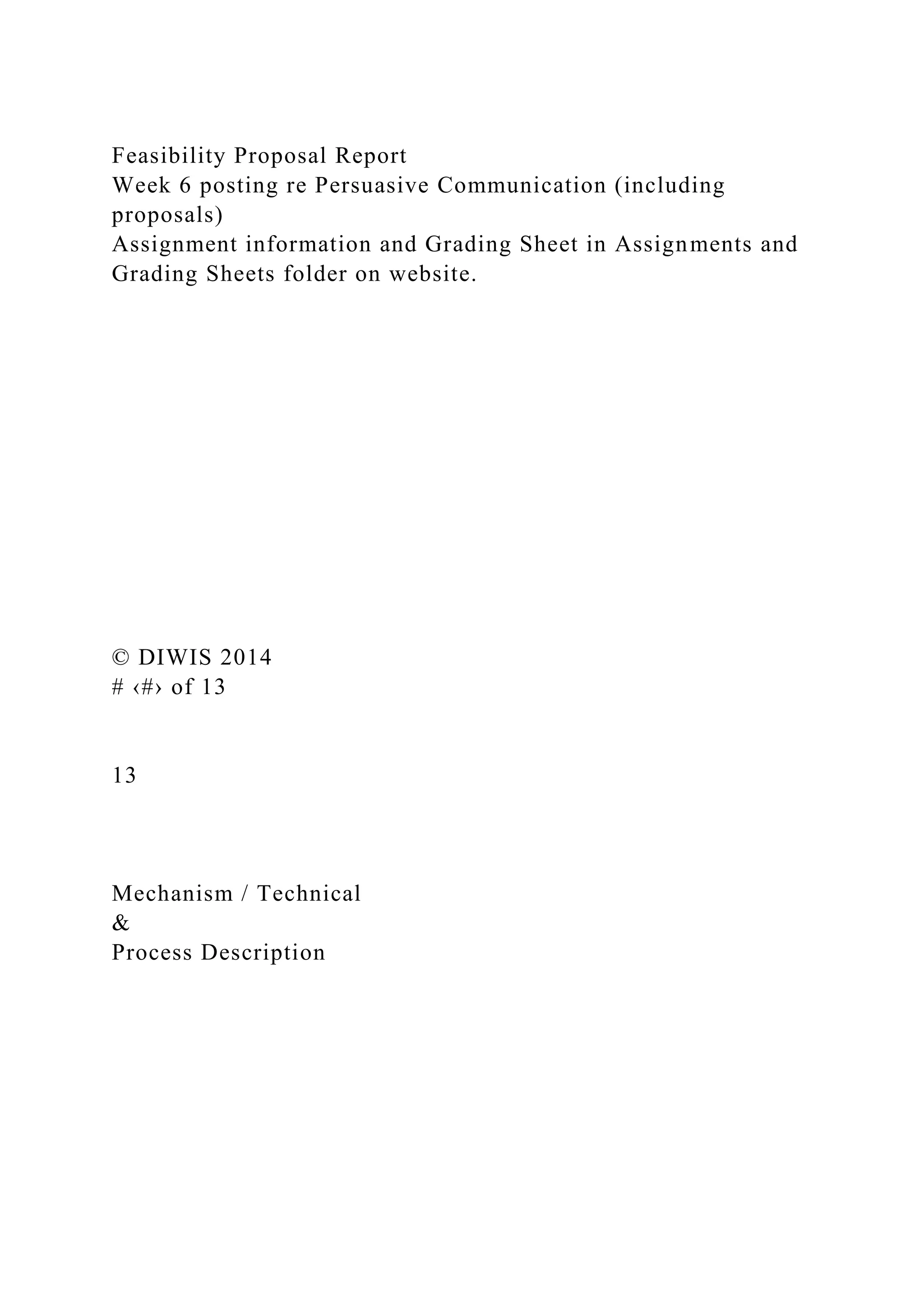 Feasibility Proposal Report
Week 6 posting re Persuasive Communication (including
proposals)
Assignment information and Grading Sheet in Assignments and
Grading Sheets folder on website.
© DIWIS 2014
# ‹#› of 13
13
Mechanism / Technical
&
Process Description
 