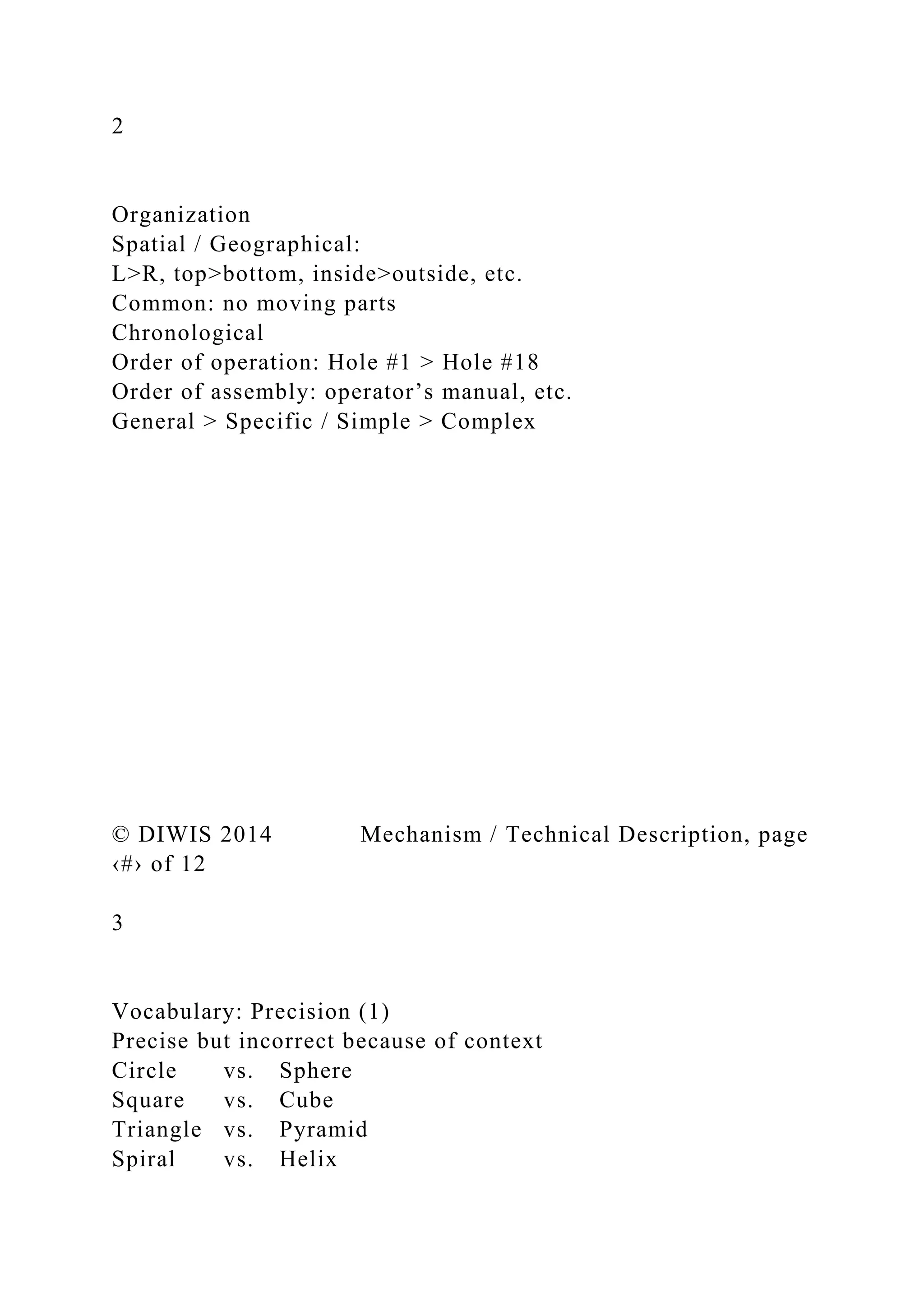 2
Organization
Spatial / Geographical:
L>R, top>bottom, inside>outside, etc.
Common: no moving parts
Chronological
Order of operation: Hole #1 > Hole #18
Order of assembly: operator’s manual, etc.
General > Specific / Simple > Complex
© DIWIS 2014 Mechanism / Technical Description, page
‹#› of 12
3
Vocabulary: Precision (1)
Precise but incorrect because of context
Circle vs. Sphere
Square vs. Cube
Triangle vs. Pyramid
Spiral vs. Helix
 
