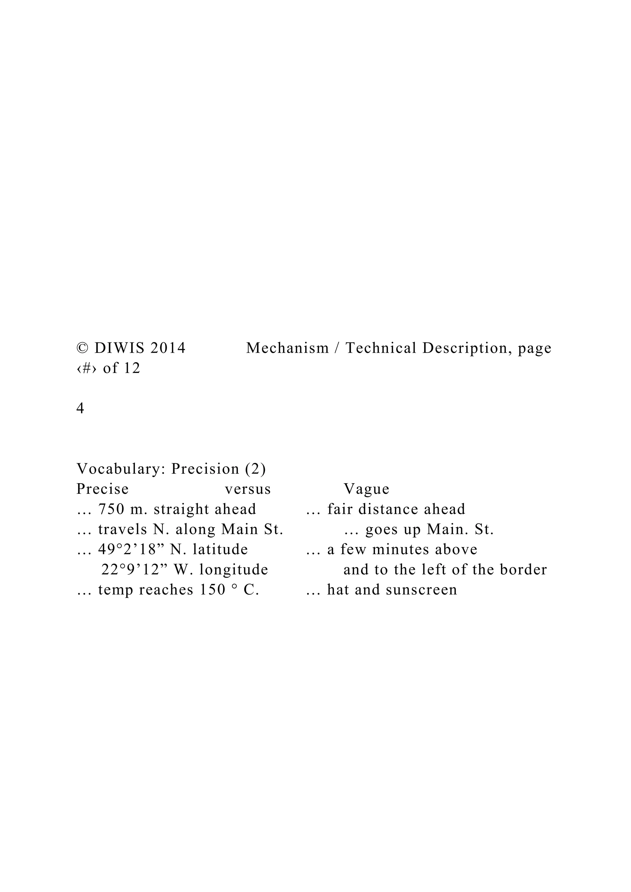 © DIWIS 2014 Mechanism / Technical Description, page
‹#› of 12
4
Vocabulary: Precision (2)
Precise versus Vague
… 750 m. straight ahead … fair distance ahead
… travels N. along Main St. … goes up Main. St.
… 49°2’18” N. latitude … a few minutes above
22°9’12” W. longitude and to the left of the border
… temp reaches 150 ° C. … hat and sunscreen
 